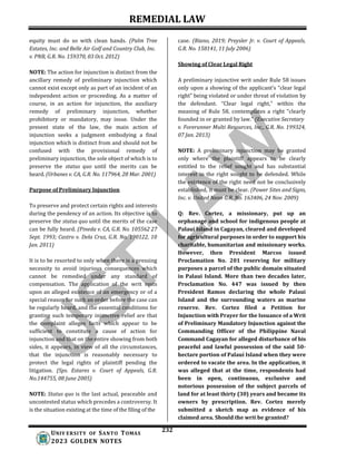 REMEDIAL LAW
232
UNIV ERSITY OF SANTO TOMAS
2023 GOLDEN NOTES
equity must do so with clean hands. (Palm Tree
Estates, Inc. and Belle Air Golf and Country Club, Inc.
v. PNB, G.R. No. 159370, 03 Oct. 2012)
NOTE: The action for injunction is distinct from the
ancillary remedy of preliminary injunction which
cannot exist except only as part of an incident of an
independent action or proceeding. As a matter of
course, in an action for injunction, the auxiliary
remedy of preliminary injunction, whether
prohibitory or mandatory, may issue. Under the
present state of the law, the main action of
injunction seeks a judgment embodying a final
injunction which is distinct from and should not be
confused with the provisional remedy of
preliminary injunction, the sole object of which is to
preserve the status quo until the merits can be
heard. (Urbanes v. CA, G.R. No. 117964, 28 Mar. 2001)
Purpose of Preliminary Injunction
To preserve and protect certain rights and interests
during the pendency of an action. Its objective is to
preserve the status quo until the merits of the case
can be fully heard. (Pineda v. CA, G.R. No. 105562 27
Sept. 1993; Castro v. Dela Cruz, G.R. No. 190122, 10
Jan. 2011)
It is to be resorted to only when there is a pressing
necessity to avoid injurious consequences which
cannot be remedied under any standard of
compensation. The application of the writ rests
upon an alleged existence of an emergency or of a
special reason for such an order before the case can
be regularly heard, and the essential conditions for
granting such temporary injunctive relief are that
the complaint alleges facts which appear to be
sufficient to constitute a cause of action for
injunction and that on the entire showing from both
sides, it appears, in view of all the circumstances,
that the injunction is reasonably necessary to
protect the legal rights of plaintiff pending the
litigation. (Sps. Estares v. Court of Appeals, G.R.
No.144755, 08 June 2005)
NOTE: Status quo is the last actual, peaceable and
uncontested status which precedes a controversy. It
is the situation existing at the time of the filing of the
case. (Riano, 2019; Preysler Jr. v. Court of Appeals,
G.R. No. 158141, 11 July 2006)
Showing of Clear Legal Right
A preliminary injunctive writ under Rule 58 issues
only upon a showing of the applicant’s “clear legal
right” being violated or under threat of violation by
the defendant. “Clear legal right,” within the
meaning of Rule 58, contemplates a right “clearly
founded in or granted by law.” (Executive Secretary
v. Forerunner Multi Resources, Inc., G.R. No. 199324,
07 Jan. 2013)
NOTE: A preliminary injunction may be granted
only where the plaintiff appears to be clearly
entitled to the relief sought and has substantial
interest in the right sought to be defended. While
the existence of the right need not be conclusively
established, it must be clear. (Power Sites and Signs,
Inc. v. United Neon G.R. No. 163406, 24 Nov. 2009)
Q: Rev. Cortez, a missionary, put up an
orphanage and school for indigenous people at
Palaui Island in Cagayan, cleared and developed
for agricultural purposes in order to support his
charitable, humanitarian and missionary works.
However, then President Marcos issued
Proclamation No. 201 reserving for military
purposes a parcel of the public domain situated
in Palaui Island. More than two decades later,
Proclamation No. 447 was issued by then
President Ramos declaring the whole Palaui
Island and the surrounding waters as marine
reserve. Rev. Cortez filed a Petition for
Injunction with Prayer for the Issuance of a Writ
of Preliminary Mandatory Injunction against the
Commanding Officer of the Philippine Naval
Command Cagayan for alleged disturbance of his
peaceful and lawful possession of the said 50-
hectare portion of Palaui Island when they were
ordered to vacate the area. In the application, it
was alleged that at the time, respondents had
been in open, continuous, exclusive and
notorious possession of the subject parcels of
land for at least thirty (30) years and became its
owners by prescription. Rev. Cortez merely
submitted a sketch map as evidence of his
claimed area. Should the writ be granted?
 