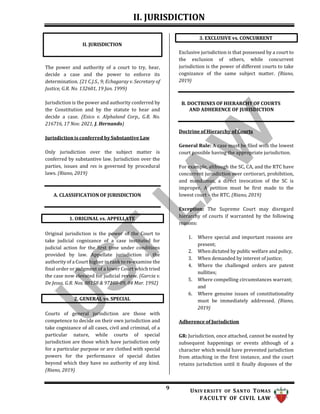 II. JURISDICTION
9 UNIV ERSITY OF SANTO TOMAS
FACULTY OF CIVIL LAW
The power and authority of a court to try, hear,
decide a case and the power to enforce its
determination. (21 C.J.S., 9; Echagaray v. Secretary of
Justice, G.R. No. 132601, 19 Jan. 1999)
Jurisdiction is the power and authority conferred by
the Constitution and by the statute to hear and
decide a case. (Esico v. Alphaland Corp., G.R. No.
216716, 17 Nov. 2021, J. Hernando)
Jurisdiction is conferred by Substantive Law
Only jurisdiction over the subject matter is
conferred by substantive law. Jurisdiction over the
parties, issues and res is governed by procedural
laws. (Riano, 2019)
A. CLASSIFICATION OF JURISDICTION
Original jurisdiction is the power of the Court to
take judicial cognizance of a case instituted for
judicial action for the first time under conditions
provided by law. Appellate jurisdiction is the
authority of a Court higher in rank to re-examine the
final order or judgment of a lower Court which tried
the case now elevated for judicial review. (Garcia v.
De Jesus, G.R. Nos. 88158 & 97108-09, 04 Mar. 1992)
Courts of general jurisdiction are those with
competence to decide on their own jurisdiction and
take cognizance of all cases, civil and criminal, of a
particular nature, while courts of special
jurisdiction are those which have jurisdiction only
for a particular purpose or are clothed with special
powers for the performance of special duties
beyond which they have no authority of any kind.
(Riano, 2019)
Exclusive jurisdiction is that possessed by a court to
the exclusion of others, while concurrent
jurisdiction is the power of different courts to take
cognizance of the same subject matter. (Riano,
2019)
B. DOCTRINES OF HIERARCHY OF COURTS
AND ADHERENCE OF JURISDICTION
Doctrine of Hierarchy of Courts
General Rule: A case must be filed with the lowest
court possible having the appropriate jurisdiction.
For example, although the SC, CA, and the RTC have
concurrent jurisdiction over certiorari, prohibition,
and mandamus, a direct invocation of the SC is
improper. A petition must be first made to the
lowest court – the RTC. (Riano, 2019)
Exception: The Supreme Court may disregard
hierarchy of courts if warranted by the following
reasons:
1. Where special and important reasons are
present;
2. When dictated by public welfare and policy,
3. When demanded by interest of justice;
4. Where the challenged orders are patent
nullities;
5. Where compelling circumstances warrant;
and
6. Where genuine issues of constitutionality
must be immediately addressed. (Riano,
2019)
Adherence of Jurisdiction
GR: Jurisdiction, once attached, cannot be ousted by
subsequent happenings or events although of a
character which would have prevented jurisdiction
from attaching in the first instance, and the court
retains jurisdiction until it finally disposes of the
3. EXCLUSIVE vs. CONCURRENT
2. GENERAL vs. SPECIAL
1. ORIGINAL vs. APPELLATE
II. JURISDICTION
 