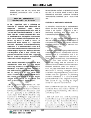 REMEDIAL LAW
238
UNIV ERSITY OF SANTO TOMAS
2023 GOLDEN NOTES
WHEN WRIT MAY BE ISSUED;
WHEN WRIT MAY NOT BE ISSUED
another whose title has not clearly been
established. (Pio v. Marcos, G.R. No. L-27980, 30
Apr. 1974)
Q: S.P. Corporation filed a complaint for
Recovery of Property with application for
temporary restraining order and/or
preliminary injunction against the heirs of Mr. B.
The case was then raffled to Branch 253 of RTC
of Las Piñas. Mr. G, one of the heirs of Mr. B, filed
an Omnibus Motion praying that another raffle
of the case be held because they were not able to
receive any notice of raffle to which S.P.
Corporation didn't oppose. S.P. Corporation
then filed a Motion for Service of Summons by
Publication on all the heirs of Mr. B except Mr. G
because the addresses could not be ascertained
despite diligent inquiry. On the day of the raffle
date requested by Mr. G, both counsels were
present. However, the counsel of Mr. G opposed
the said raffle for the reason that the other
defendants were not duly notified.
When the case reached the Supreme Court, Mr. G
contends that under Rule 58, a case may be
raffled only after notice to and in the presence of
the adverse party. These requisites according to
him are mandatory. Furthermore, he maintains
that the latter part of the rule, which allows
service of summons to be dispensed with in case
the adverse party cannot be located despite
diligent efforts, should not be isolated from
other related provisions. Decide the case.
A: Mr. G’s argument is incorrect. Under par. 2 and 4
Rule 58, the required prior or contemporaneous
service of summons may be dispensed with in the
following instances: (a) when the summons cannot
be served personally or by substituted service
despite diligent efforts, (b) when the adverse party
is a resident of the Philippines temporarily absent
therefrom, or (c) when such party is nonresident. In
such an event, the notice of raffle and the presence
of the adverse party must also be dispensed with.
The requirement of notice of the raffle to the party
whose whereabouts are unknown does not apply
because the case will have to be raffled first before
the court can act on the motion for leave to serve
summons by publication. (Gonzalo R. Gonzales v.
State Properties Corporation, G.R. No. 140765, 25 Jan.
2001)
Ex parte Writ of Preliminary Injunction
No preliminary injunction shall be granted without
hearing and prior notice to the party or person
sought to be enjoined. The reason is that a
preliminary injunction may cause grave and
irreparable injury to the party enjoined.
NOTE: If it shall appear from facts shown by
affidavits or by the verified application that great or
irreparable injury would result to the applicant
before the matter can be heard on notice, the court
may issue ex parte a TRO.
If the matter is of extreme urgency and the applicant
will suffer grave injustice and irreparable injury, the
executive judge of a multiple-sala court or the
presiding judge of a single-sala court may issue ex
parte a temporary restraining order effective for
only 72 hours from issuance but he shall
immediately comply with the provisions as to
service of summons and the documents to be served
therewith. Thereafter, within the aforesaid 72
hours, the judge before whom the case is pending
shall conduct a summary hearing to determine
whether the temporary restraining order shall be
extended until the application for preliminary
injunction can be heard. In no case shall the total
period of effectivity of the temporary restraining
order exceed 20 days, including the original
seventy-two (72) hours provided herein.
In the event that the application for preliminary
injunction is denied or not resolved within the said
period, the temporary restraining order is deemed
automatically vacated.
A trial court cannot issue a writ of preliminary
injunction based solely on the applicant’s evidence.
It commits grave abuse of discretion when it issues
such writ prior to the termination of the
presentation of evidence by the party against whom
the injunction shall be issued. The order to show
 