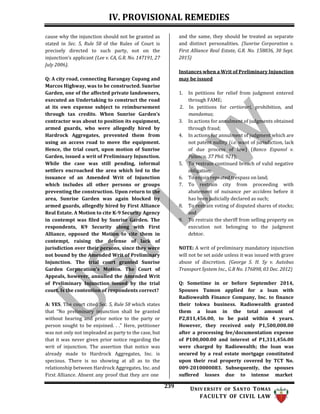 IV. PROVISIONAL REMEDIES
239 UNIV ERSITY OF SANTO TOMAS
FACULTY OF CIVIL LAW
cause why the injunction should not be granted as
stated in Sec. 5, Rule 58 of the Rules of Court is
precisely directed to such party, not on the
injunction’s applicant (Lee v. CA, G.R. No. 147191, 27
July 2006).
Q: A city road, connecting Barangay Cupang and
Marcos Highway, was to be constructed. Sunrise
Garden, one of the affected private landowners,
executed an Undertaking to construct the road
at its own expense subject to reimbursement
through tax credits. When Sunrise Garden’s
contractor was about to position its equipment,
armed guards, who were allegedly hired by
Hardrock Aggregates, prevented them from
using an access road to move the equipment.
Hence, the trial court, upon motion of Sunrise
Garden, issued a writ of Preliminary Injunction.
While the case was still pending, informal
settlers encroached the area which led to the
issuance of an Amended Writ of Injunction
which includes all other persons or groups
preventing the construction. Upon return to the
area, Sunrise Garden was again blocked by
armed guards, allegedly hired by First Alliance
Real Estate. A Motion to cite K-9 Security Agency
in contempt was filed by Sunrise Garden. The
respondents, K9 Security along with First
Alliance, opposed the Motion to cite them in
contempt, raising the defense of lack of
jurisdiction over their persons, since they were
not bound by the Amended Writ of Preliminary
Injunction. The trial court granted Sunrise
Garden Corporation's Motion. The Court of
Appeals, however, annulled the Amended Writ
of Preliminary Injunction issued by the trial
court. Is the contention of respondents correct?
A: YES. The court cited Sec. 5, Rule 58 which states
that “No preliminary injunction shall be granted
without hearing and prior notice to the party or
person sought to be enjoined. . .” Here, petitioner
was not only not impleaded as party to the case, but
that it was never given prior notice regarding the
writ of injunction. The assertion that notice was
already made to Hardrock Aggregates, Inc. is
specious. There is no showing at all as to the
relationship between Hardrock Aggregates, Inc. and
First Alliance. Absent any proof that they are one
and the same, they should be treated as separate
and distinct personalities. (Sunrise Corporation v.
First Alliance Real Estate, G.R. No. 158836, 30 Sept.
2015)
Instances when a Writ of Preliminary Injunction
may be issued
1. In petitions for relief from judgment entered
through FAME;
2. In petitions for certiorari, prohibition, and
mandamus;
3. In actions for annulment of judgments obtained
through fraud;
4. In actions for annulment of judgment which are
not patent nullity (i.e. want of jurisdiction, lack
of due process of law) (Banco Espanol v.
Palanca, 37 Phil. 921);
5. To restrain continued breach of valid negative
obligation;
6. To enjoin repeated trespass on land;
7. To restrain city from proceeding with
abatement of nuisance per accidens before it
has been judicially declared as such;
8. To restrain voting of disputed shares of stocks;
and
9. To restrain the sheriff from selling property on
execution not belonging to the judgment
debtor.
NOTE: A writ of preliminary mandatory injunction
will not be set aside unless it was issued with grave
abuse of discretion. (George S. H. Sy v. Autobus
Transport System Inc., G.R No. 176898, 03 Dec. 2012)
Q: Sometime in or before September 2014,
Spouses Tumon applied for a loan with
Radiowealth Finance Company, Inc. to finance
their tokwa business. Radiowealth granted
them a loan in the total amount of
P2,811,456.00, to be paid within 4 years.
However, they received only P1,500,000.00
after a processing fee/documentation expense
of P100,000.00 and interest of P1,311,456.00
were charged by Radiowealth; the loan was
secured by a real estate mortgage constituted
upon their real property covered by TCT No.
009-2010000083. Subsequently, the spouses
suffered losses due to intense market
 