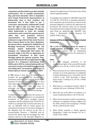 REMEDIAL LAW
240
UNIV ERSITY OF SANTO TOMAS
2023 GOLDEN NOTES
competition and they failed to pay their monthly
amortizations. The 11 monthly amortizations
they paid from November 2014 to September
2015 totaled P644,292.00. Representatives of
Radiowealth came to their residence and
threatened that if they failed to pay 2
consecutive amortizations, Radiowealth would
have the right to take over their house, the
property subject of the mortgage. The spouses
asked Radiowealth to lower the monthly
amortization and to extend the payment period,
which they were promised; however,
representatives of Radiowealth asked
petitioners to sign a Deed of Sale under Pacto de
Retro instead. Based on the above allegations,
the spouses filed a complaint for Nullification of
Mortgage Documents, Promissory Note, and
Damages against Radiowealth Finance
Company, Inc. Radiowealth filed before the
Executive Judge of the RTC an Application for
Extrajudicial Foreclosure of Real Estate
Mortgage against the spouses' property. Thus,
spouses filed with the RTC an Application for the
Issuance of a Temporary Restraining Order
(TRO) and/or WPI to restrain Radiowealth and
any person acting in its behalf from foreclosing
and selling their real property. Is it proper to
dismiss Spouses Tumon's application for WPI?
A: YES. Section 3, Rule 58 of the Rules of Court
provides the grounds for the issuance of a
preliminary injunction. For a court to decide on the
propriety of issuing a TRO and/or a WPI, it must
only inquire into the existence of two things: (1) a
clear and unmistakable right that must be
protected; and (2) an urgent and paramount
necessity for the writ to prevent serious damage.
In addition to these requirements, the issuance of a
WPI in the context of a judicial or an extrajudicial
foreclosure of real estate mortgage requires
compliance with the additional rules in A.M. No. 99-
10-05-0, as amended. Rule 2 clearly states that, as a
rule, no TRO/WPI shall be issued against the
extrajudicial foreclosure of real estate mortgage on
the allegation that the interest on the loan is
unconscionable. However, a TRO/WPI may be
issued if the debtor pays the mortgagee the 12%
required interest on the principal obligation as
stated in the application for foreclosure sale, which
shall be updated monthly.
Accordingly, to be entitled to a TRO/WPI under Rule
2 of A.M. No. 99-10-05-0, as amended, petitioners
were required to pay at least 6% p.a. interest on the
principal obligation as stated in the application for
foreclosure sale. However, there was no showing
that petitioners had complied with this requirement
upon filing the application for TRO/WPI. (Sps.
Tumon v. Radiowealth Finance Company, G.R.
243999, 18 Mar. 2021)
Issuance of Writ of Injunction to enjoin Criminal
Prosecution
GR: A writ of injunction cannot be issued to
enjoin criminal prosecution. Public interest
requires that criminal acts be immediately
investigated and prosecuted for the protection of
society.
XPNs:
1. To afford adequate protection to the
constitutional rights of the accused (Hernandez
v. Albano, et al., G.R. No. L-19272, 25 Jan. 1967);
2. When necessary for the orderly administration
of justice or to avoid oppression or multiplicity
of actions (Dimayuga, et al. v. Fernandez, G.R. No.
L-18913, 15 Apr. 1922; Hernandez v. Albano,
supra; Fortun v. Labang, et al., G.R. No. L-38383,
27 May 1981);
3. When there is a prejudicial question which is
subjudice (De Leon v. Mabanag, 70 Phil. 202);
4. When the acts of the officer are without or in
excess of authority (Planas v. Gil, 67 Phil. 62);
5. Where the prosecution is under an invalid law,
ordinance or regulation (Young v. Rafferty, G.R.
No. 10951, 14 Feb. 1916; Yu Cong Eng v. Trinidad,
G.R. No. L-20479, 06 Feb. 1925);
6. When double jeopardy is clearly apparent
(Sangalang v. People and Avendia, G.R. No. L-
16160, 31 Oct. 1960);
 