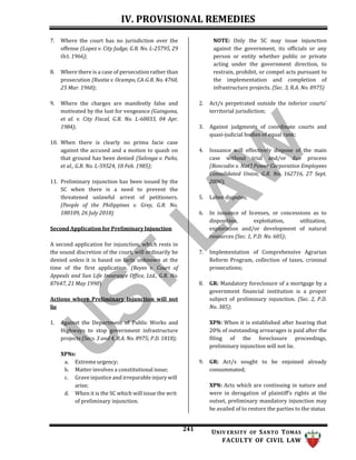 IV. PROVISIONAL REMEDIES
241 UNIV ERSITY OF SANTO TOMAS
FACULTY OF CIVIL LAW
7. Where the court has no jurisdiction over the
offense (Lopez v. City Judge, G.R. No. L-25795, 29
Oct. 1966);
8. Where there is a case of persecution rather than
prosecution (Rustia v. Ocampo, CA-G.R. No. 4760,
25 Mar. 1960);
9. Where the charges are manifestly false and
motivated by the lust for vengeance (Guingona,
et al. v. City Fiscal, G.R. No. L-60033, 04 Apr.
1984);
10. When there is clearly no prima facie case
against the accused and a motion to quash on
that ground has been denied (Salonga v. Paño,
et al., G.R. No. L-59524, 18 Feb. 1985);
11. Preliminary injunction has been issued by the
SC when there is a need to prevent the
threatened unlawful arrest of petitioners.
(People of the Philippines v. Grey, G.R. No.
180109, 26 July 2010)
Second Application for Preliminary Injunction
A second application for injunction, which rests in
the sound discretion of the court, will ordinarily be
denied unless it is based on facts unknown at the
time of the first application. (Reyes v. Court of
Appeals and Sun Life Insurance Office, Ltd., G.R. No.
87647, 21 May 1990)
Actions where Preliminary Injunction will not
lie
1. Against the Department of Public Works and
Highways to stop government infrastructure
projects (Secs. 3 and 4, R.A. No. 8975; P.D. 1818);
XPNs:
a. Extreme urgency;
b. Matter involves a constitutional issue;
c. Grave injustice and irreparable injury will
arise;
d. When it is the SC which will issue the writ
of preliminary injunction.
NOTE: Only the SC may issue injunction
against the government, its officials or any
person or entity whether public or private
acting under the government direction, to
restrain, prohibit, or compel acts pursuant to
the implementation and completion of
infrastructure projects. (Sec. 3, R.A. No. 8975)
2. Act/s perpetrated outside the inferior courts’
territorial jurisdiction;
3. Against judgments of coordinate courts and
quasi-judicial bodies of equal rank;
4. Issuance will effectively dispose of the main
case without trial and/or due process
(Boncodin v. Nat’l Power Corporation Employees
Consolidated Union, G.R. No. 162716, 27 Sept.
2006);
5. Labor disputes;
6. In issuance of licenses, or concessions as to
disposition, exploitation, utilization,
exploration and/or development of natural
resources (Sec. 1, P.D. No. 605);
7. Implementation of Comprehensive Agrarian
Reform Program, collection of taxes, criminal
prosecutions;
8. GR: Mandatory foreclosure of a mortgage by a
government financial institution is a proper
subject of preliminary injunction. (Sec. 2, P.D.
No. 385);
XPN: When it is established after hearing that
20% of outstanding arrearages is paid after the
filing of the foreclosure proceedings,
preliminary injunction will not lie.
9. GR: Act/s sought to be enjoined already
consummated;
XPN: Acts which are continuing in nature and
were in derogation of plaintiff’s rights at the
outset, preliminary mandatory injunction may
be availed of to restore the parties to the status
 
