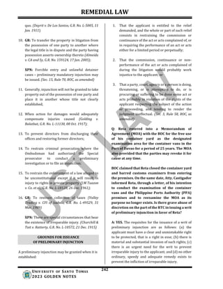 REMEDIAL LAW
242
UNIV ERSITY OF SANTO TOMAS
2023 GOLDEN NOTES
GROUNDS FOR ISSUANCE
OF PRELIMINARY INJUNCTION
quo. (Dayrit v. De Los Santos, G.R. No. L-5005, 11
Jan. 1911)
10. GR: To transfer the property in litigation from
the possession of one party to another where
the legal title is in dispute and the party having
possession asserts ownership thereto (Almeida
v. CA and Sy, G.R. No. 159124, 17 Jan. 2005);
XPN: Forcible entry and unlawful detainer
cases – preliminary mandatory injunction may
be issued. (Sec. 15, Rule 70, ROC, as amended)
11. Generally, injunction will not be granted to take
property out of the possession of one party and
place it in another whose title not clearly
established;
12. When action for damages would adequately
compensate injuries caused (Golding v.
Balatbat, G.R. No. L-11130, 08 Oct. 1917);
13. To prevent directors from discharging their
offices and restoring former directors;
14. To restrain criminal prosecution where the
Ombudsman had authorized the Special
prosecutor to conduct a preliminary
investigation or to file an injunction;
15. To restrain the enforcement of a law alleged to
be unconstitutional except if it will result in
injury to rights in private property (J.M Tuazon
v. Co. et al., G.R. No. L-18128, 26 Dec. 1961);
16. GR: To restrain collection of taxes (Valley
Trading v. CFI of Isabela, G.R. No. L-49529, 31
Mar. 1989)
XPN: There are special circumstances that bear
the existence of irreparable injury. (Churchill &
Tait v. Ratterty, G.R. No. L-10572, 21 Dec. 1915)
A preliminary injunction may be granted when it is
established:
1. That the applicant is entitled to the relief
demanded, and the whole or part of such relief
consists in restraining the commission or
continuance of the act or acts complained of, or
in requiring the performance of an act or acts
either for a limited period or perpetually;
2. That the commission, continuance or non-
performance of the act or acts complained of
during the litigation would probably work
injustice to the applicant; or
3. That a party, court, agency or a person is doing,
threatening, or is attempting to do, or is
procuring or suffering to be done some act or
acts probably in violation of the rights of the
applicant respecting the subject of the action
or proceeding, and tending to render the
judgment ineffectual. (Sec. 3, Rule 58, ROC, as
amended)
Q: Reta entered into a Memorandum of
Agreement (MOA) with the BOC for the free use
of his container yard as the designated
examination area for the container vans in the
Port of Davao for a period of 25 years. The MOA
also provided that the parties may revoke it for
cause at any time.
BOC claimed that Reta closed the container yard
and barred customs examiners from entering
the premises. On the same date, Atty. Castigador
informed Reta, through a letter, of his intention
to conduct the examination of the container
vans and the Philippine Ports Authority (PPA)
premises and to reexamine the MOA as its
purpose no longer exists. Is there grave abuse of
discretion on the part of the RTC in issuing a writ
of preliminary injunction in favor of Reta?
A: YES. The requisites for the issuance of a writ of
preliminary injunction are as follows: (a) the
applicant must have a clear and unmistakable right
to be protected, that is a right in esse; (b) there is
material and substantial invasion of such rights; (c)
there is an urgent need for the writ to prevent
irreparable injury to the applicant; and (d) no other
ordinary, speedy and adequate remedy exists to
prevent the infliction of irreparable injury.
 
