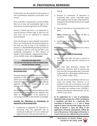IV. PROVISIONAL REMEDIES
243 UNIV ERSITY OF SANTO TOMAS
FACULTY OF CIVIL LAW
In the instant case, the requisites for the issuance of
writ of preliminary injunction, as laid down, were
not met.
First, as the BOC is empowered to revoke the MOA,
Reta has no clear and unmistakable right on the
continuation of customs operations in ACY preises.
Second, it follows that there is no substantial or
material invasion of Reta’s right. A right does not
exist, there can be no substantial or material
invasion thereof.
Third, the damage or injury allegedly sustained by
Reta is not irreparable for the petition pointed out
that Reta was able to state in his Complaint an
amount (i.e., Php100,000.00) pertaining to the loss
of earnings he suffs for each day the BOC is not
conducting examinations in ACY. (Bureau of
Customs v. Court of Appeals – Cagayan de Oro Station,
G.R. No. 192809, 26 Apr. 2021, J. Hernando)
Dissolution of Writ of Preliminary Injunction or
Restraining Order
The party enjoined may file a motion to dissolve the
injunction or TRO with notice and hearing of the
motion upon showing by affidavits that the person
enjoined would suffer irreparable damage while the
applicant can be fully compensated for such
damages as he may suffer.
The movant must also file a bond conditioned upon
payment of all damages which the applicant may
suffer by the dissolution of the injunction or
restraining order. (Sec. 6, Rule 58, ROC, as amended)
Grounds for Objections or Dissolution of
Injunction or Restraining Order
1. Insufficiency of application for injunction or
restraining order. The application may be
considered insufficient if it is not verified and
supported by any of the grounds under Sec. 3,
Rule 58.
2. Issuance or continuance of injunction or
restraining order causes irreparable injury
while applicant may be fully compensated for
damages by the bond filed by the person sought
to be enjoined.
3. Extent of injunction or restraining order is too
great.
Effect: Modification (Sec. 6, Rule 58, ROC, as
amended)
4. Insufficiency or defective bond. (Sec. 7, Rule 58,
ROC, as amended)
NOTE: Filing of verified motion and bond as well as
hearing is required.
Duty of the Court within 20-day period:
1. The court must order said party or person to
show cause why the injunction should not be
granted.
2. The court shall determine whether the
preliminary injunction shall be granted and
then issue the corresponding order. (Australian
Professional, Inc. v. Municipality of Padre Garcia,
G.R. No. 183367, 14 Mar. 2012)
As a rule, the writ of prohibition will not lie to
enjoin acts already done. However, as an
exception to the rule on mootness, courts will
decide a question otherwise moot if it is capable
of repetition yet evading review. (UNICAN v.
National Electrification Administration, G.R. No.
187107, 31 Jan. 2012)
Q: An application for a writ of preliminary
injunction with a prayer for a TRO is included in
a complaint and filed in a multi-sala RTC
consisting of Branches 1, 2, 3, and 4. Being
urgent in nature, the Executive Judge, who was
sitting in Branch 1, upon the filing of the
application aforesaid, immediately raffled the
case in the presence of the judges of Branches 2,
3 and 4. The case was raffled to Branch 4 and the
GROUNDS FOR OBJECTION
TO, OR FOR THE DISSOLUTION OF INJUNCTION
OR RESTRAINING ORDER
 