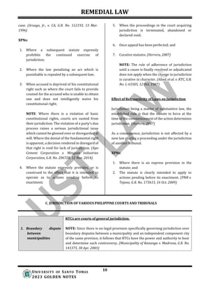 REMEDIAL LAW
10
UNIV ERSITY OF SANTO TOMAS
2023 GOLDEN NOTES
RTCs are courts of general jurisdiction.
NOTE: Since there is no legal provision specifically governing jurisdiction over
boundary disputes between a municipality and an independent component city
of the same province, it follows that RTCs have the power and authority to hear
and determine such controversy. (Municipality of Kananga v. Madrona, G.R. No.
141375, 30 Apr. 2003)
1. Boundary dispute
between
municipalities
case. (Aruego, Jr., v. CA, G.R. No. 112193, 13 Mar.
1996)
XPNs:
1. Where a subsequent statute expressly
prohibits the continued exercise of
jurisdiction;
2. Where the law penalizing an act which is
punishable is repealed by a subsequent law;
3. When accused is deprived of his constitutional
right such as where the court fails to provide
counsel for the accused who is unable to obtain
one and does not intelligently waive his
constitutional right;
NOTE: Where there is a violation of basic
constitutional rights, courts are ousted from
their jurisdiction. The violation of a party’s due
process raises a serious jurisdictional issue
which cannot be glossed over or disregarded at
will. Where the denial of the fundamental right
is apparent, a decision rendered in disregard of
that right is void for lack of jurisdiction. (Apo
Cement Corporation v. Mingson Industries
Corporation, G.R. No. 206728, 12 Nov. 2014)
4. Where the statute expressly provides, or is
construed to the effect that it is intended to
operate as to actions pending before its
enactment;
5. When the proceedings in the court acquiring
jurisdiction is terminated, abandoned or
declared void;
6. Once appeal has been perfected; and
7. Curative statutes. (Herrera, 2007)
NOTE: The rule of adherence of jurisdiction
until a cause is finally resolved or adjudicated
does not apply when the change in jurisdiction
is curative in character. (Abad, et al. v. RTC, G.R.
No. L-65505, 12 Oct. 1987)
Effect of Retroactivity of Laws on Jurisdiction
Jurisdiction being a matter of substantive law, the
established rule is that the statute in force at the
time of the commencement of the action determines
jurisdiction. (Herrera, 2007)
As a consequence, jurisdiction is not affected by a
new law placing a proceeding under the jurisdiction
of another tribunal.
XPNs:
1. Where there is an express provision in the
statute; and
2. The statute is clearly intended to apply to
actions pending before its enactment. (PNB v.
Tejano, G.R. No. 173615, 16 Oct. 2009)
C. JURISDICTION OF VARIOUS PHILIPPINE COURTS AND TRIBUNALS
 