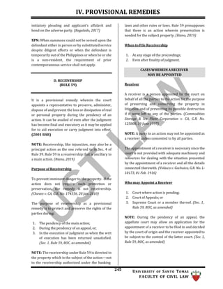 IV. PROVISIONAL REMEDIES
245 UNIV ERSITY OF SANTO TOMAS
FACULTY OF CIVIL LAW
initiatory pleading and applicant’s affidavit and
bond on the adverse party. (Regalado, 2017)
XPN: When summons could not be served upon the
defendant either in person or by substituted service
despite diligent efforts or when the defendant is
temporarily out of the Philippines or when he or she
is a non-resident, the requirement of prior
contemporaneous service shall not apply.
laws and other rules or laws. Rule 59 presupposes
that there is an action wherein preservation is
needed for the subject property. (Riano, 2019)
When to File Receivership
1. At any stage of the proceedings;
2. Even after finality of judgment.
D. RECEIVERSHIP
(RULE 59) Receiver
It is a provisional remedy wherein the court
appoints a representative to preserve, administer,
dispose of and prevent the loss or dissipation of real
or personal property during the pendency of an
action. It can be availed of even after the judgment
has become final and executory as it may be applied
for to aid execution or carry judgment into effect.
(2001 BAR)
NOTE: Receivership, like injunction, may also be a
principal action as the one referred to in Sec. 4 of
Rule 39. Rule 59 is a receivership that is ancillary to
a main action. (Riano, 2019)
Purpose of Receivership
To prevent imminent danger to the property. If the
action does not require such protection or
preservation, the remedy is not receivership.
(Chavez v. CA, G.R. No. 174356, 20 Jan. 2010)
The purpose of receivership as a provisional
remedy is to protect and preserve the rights of the
parties during:
1. The pendency of the main action;
2. During the pendency of an appeal, or;
3. In the execution of judgment as when the writ
of execution has been returned unsatisfied.
(Sec. 1, Rule 59, ROC, as amended)
NOTE: The receivership under Rule 59 is directed to
the property which is the subject of the action—not
to the receivership authorized under the banking
A receiver is a person appointed by the court on
behalf of all the parties to the action for the purpose
of preserving and conserving the property in
litigation and of preventing its possible destruction
if it were left to any of the parties. (Commodities
Storage & Ice Plant Corporation v. CA, G.R. No.
125008, 19 June 1997)
NOTE: A party to an action may not be appointed as
a receiver unless consented to by all parties.
The appointment of a receiver is necessary since the
court is not provided with adequate machinery and
resources for dealing with the situation presented
by the appointment of a receiver and all the details
connected therewith. (Velasco v. Gochuico, G.R. No. L-
10173, 01 Feb. 1916)
Who may Appoint a Receiver
1. Court where action is pending;
2. Court of Appeals; or
3. Supreme Court or a member thereof. (Sec. 1,
Rule 59, ROC, as amended)
NOTE: During the pendency of an appeal, the
appellate court may allow an application for the
appointment of a receiver to be filed in and decided
by the court of origin and the receiver appointed to
be subject to the control of the latter court. (Sec. 1,
Rule 59, ROC, as amended)
CASES WHEREIN A RECEIVER
MAY BE APPOINTED
 