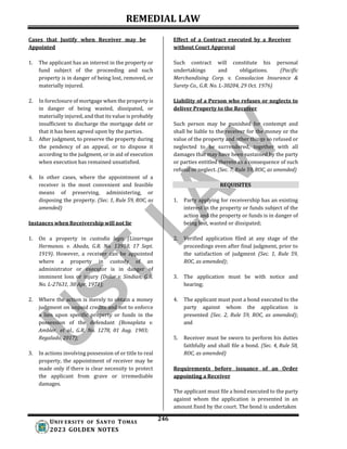 REMEDIAL LAW
246
UNIV ERSITY OF SANTO TOMAS
2023 GOLDEN NOTES
Cases that Justify when Receiver may be
Appointed
Effect of a Contract executed by a Receiver
without Court Approval
1. The applicant has an interest in the property or
fund subject of the proceeding and such
property is in danger of being lost, removed, or
materially injured.
2. In foreclosure of mortgage when the property is
in danger of being wasted, dissipated, or
materially injured, and that its value is probably
insufficient to discharge the mortgage debt or
that it has been agreed upon by the parties.
3. After judgment, to preserve the property during
the pendency of an appeal, or to dispose it
according to the judgment, or in aid of execution
when execution has remained unsatisfied.
4. In other cases, where the appointment of a
receiver is the most convenient and feasible
means of preserving, administering, or
disposing the property. (Sec. 1, Rule 59, ROC, as
amended)
Instances when Receivership will not lie
1. On a property in custodia legis (Lizarraga
Hermanos. v. Abada, G.R. No. 13910, 17 Sept.
1919). However, a receiver can be appointed
where a property in custody of an
administrator or executor is in danger of
imminent loss or injury (Dolor v. Sindian, G.R.
No. L-27631, 30 Apr. 1971);
2. Where the action is merely to obtain a money
judgment on unpaid credits and not to enforce
a lien upon specific property or funds in the
possession of the defendant (Bonaplata v.
Ambler, et al., G.R. No. 1278, 01 Aug. 1903;
Regalado, 2017);
3. In actions involving possession of or title to real
property, the appointment of receiver may be
made only if there is clear necessity to protect
the applicant from grave or irremediable
damages.
Such contract will constitute his personal
undertakings and obligations. (Pacific
Merchandising Corp. v. Consolacion Insurance &
Surety Co., G.R. No. L-30204, 29 Oct. 1976)
Liability of a Person who refuses or neglects to
deliver Property to the Receiver
Such person may be punished for contempt and
shall be liable to the receiver for the money or the
value of the property and other things so refused or
neglected to be surrendered, together with all
damages that may have been sustained by the party
or parties entitled thereto as a consequence of such
refusal or neglect. (Sec. 7, Rule 59, ROC, as amended)
REQUISITES
1. Party applying for receivership has an existing
interest in the property or funds subject of the
action and the property or funds is in danger of
being lost, wasted or dissipated;
2. Verified application filed at any stage of the
proceedings even after final judgment, prior to
the satisfaction of judgment (Sec. 1, Rule 59,
ROC, as amended);
3. The application must be with notice and
hearing;
4. The applicant must post a bond executed to the
party against whom the application is
presented (Sec. 2, Rule 59, ROC, as amended);
and
5. Receiver must be sworn to perform his duties
faithfully and shall file a bond. (Sec. 4, Rule 58,
ROC, as amended)
Requirements before issuance of an Order
appointing a Receiver
The applicant must file a bond executed to the party
against whom the application is presented in an
amount fixed by the court. The bond is undertaken
 