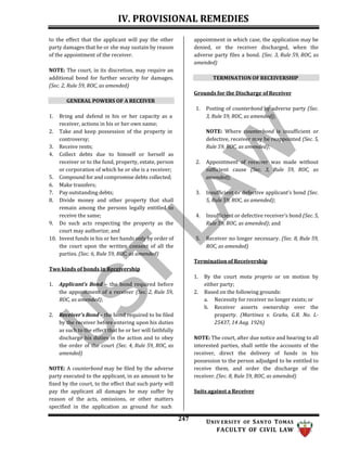 IV. PROVISIONAL REMEDIES
247 UNIV ERSITY OF SANTO TOMAS
FACULTY OF CIVIL LAW
to the effect that the applicant will pay the other
party damages that he or she may sustain by reason
of the appointment of the receiver.
NOTE: The court, in its discretion, may require an
additional bond for further security for damages.
(Sec. 2, Rule 59, ROC, as amended)
GENERAL POWERS OF A RECEIVER
1. Bring and defend in his or her capacity as a
receiver, actions in his or her own name;
2. Take and keep possession of the property in
controversy;
3. Receive rents;
4. Collect debts due to himself or herself as
receiver or to the fund, property, estate, person
or corporation of which he or she is a receiver;
5. Compound for and compromise debts collected;
6. Make transfers;
7. Pay outstanding debts;
8. Divide money and other property that shall
remain among the persons legally entitled to
receive the same;
9. Do such acts respecting the property as the
court may authorize; and
10. Invest funds in his or her hands only by order of
the court upon the written consent of all the
parties. (Sec. 6, Rule 59, ROC, as amended)
Two kinds of bonds in Receivership
1. Applicant’s Bond – the bond required before
the appointment of a receiver (Sec. 2, Rule 59,
ROC, as amended);
2. Receiver’s Bond – the bond required to be filed
by the receiver before entering upon his duties
as such to the effect that he or her will faithfully
discharge his duties in the action and to obey
the order of the court (Sec. 4, Rule 59, ROC, as
amended)
NOTE: A counterbond may be filed by the adverse
party executed to the applicant, in an amount to be
fixed by the court, to the effect that such party will
pay the applicant all damages he may suffer by
reason of the acts, omissions, or other matters
specified in the application as ground for such
appointment in which case, the application may be
denied, or the receiver discharged, when the
adverse party files a bond. (Sec. 3, Rule 59, ROC, as
amended)
TERMINATION OF RECEIVERSHIP
Grounds for the Discharge of Receiver
1. Posting of counterbond by adverse party (Sec.
3, Rule 59, ROC, as amended);
NOTE: Where counterbond is insufficient or
defective, receiver may be reappointed (Sec. 5,
Rule 59, ROC, as amended);
2. Appointment of receiver was made without
sufficient cause (Sec. 3, Rule 59, ROC, as
amended);
3. Insufficient or defective applicant’s bond (Sec.
5, Rule 59, ROC, as amended);
4. Insufficient or defective receiver’s bond (Sec. 5,
Rule 59, ROC, as amended); and
5. Receiver no longer necessary. (Sec. 8, Rule 59,
ROC, as amended)
Termination of Receivership
1. By the court motu proprio or on motion by
either party;
2. Based on the following grounds:
a. Necessity for receiver no longer exists; or
b. Receiver asserts ownership over the
property. (Martinez v. Graño, G.R. No. L-
25437, 14 Aug. 1926)
NOTE: The court, after due notice and hearing to all
interested parties, shall settle the accounts of the
receiver, direct the delivery of funds in his
possession to the person adjudged to be entitled to
receive them, and order the discharge of the
receiver. (Sec. 8, Rule 59, ROC, as amended)
Suits against a Receiver
 