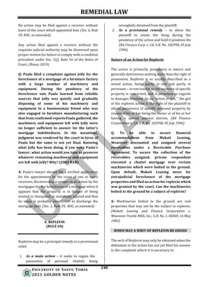 REMEDIAL LAW
248
UNIV ERSITY OF SANTO TOMAS
2023 GOLDEN NOTES
No action may be filed against a receiver without
leave of the court which appointed him. (Sec. 6, Rule
59, ROC, as amended)
Any action filed against a receiver without the
requisite judicial authority may be dismissed upon
proper motion for failure to comply with a condition
precedent under Sec. 1(j), Rule 16 of the Rules of
Court. (Riano, 2019)
Q: Paula filed a complaint against Jolly for the
foreclosure of a mortgage of a furniture factory
with a large number of machinery and
equipment. During the pendency of the
foreclosure suit, Paula learned from reliable
sources that Jolly was quietly and gradually
disposing of some of his machinery and
equipment to a businessman friend who was
also engaged in furniture manufacturing such
that from confirmed reports Paula gathered, the
machinery and equipment left with Jolly were
no longer sufficient to answer for the latter's
mortgage indebtedness. In the meantime,
judgment was rendered by the court in favor of
Paula but the same is not yet final. Knowing
what Jolly has been doing, if you were Paula's
lawyer, what action would you take to preserve
whatever remaining machinery and equipment
are left with Jolly? Why? (2001 BAR)
A: Paula’s lawyer should file a verified application
for the appointment by the court of one or more
receivers. Receivership is proper in an action by the
mortgagee for the foreclosure of a mortgage when it
appears that the property is in danger of being
wasted or dissipated or materially injured and that
its value is probably insufficient to discharge the
mortgage debt. (Sec. 1, Rule 59, ROC, as amended)
E. REPLEVIN
(RULE 60)
Replevin may be a principal remedy or a provisional
relief.
1. As a main action – it seeks to regain the
possession of personal chattels being
wrongfully detained from the plaintiff.
2. As a provisional remedy – to allow the
plaintiff to retain the thing during the
pendency of the action and hold it pendente lite
(BA Finance Corp. v. CA, G.R. No. 102998, 05 July
1996)
Nature of an Action for Replevin
The action is primarily possessory in nature and
generally determines nothing more than the right of
possession. Replevin is so usually described as a
mixed action, being partly in rem and partly in
personam – in rem insofar as the recovery of specific
property is concerned, and in personam as regards
to damages involved. As an “action in rem,”, the gist
of the replevin action is the right of the plaintiff to
obtain possession of specific personal property by
reason of his or her being the owner or of his or her
having a special interest therein. (BA Finance
Corporation v. CA, G.R. No. 102998, 05 July 1996)
Q: To be able to secure financial
accommodations from Makati Leasing,
Wearever discounted and assigned several
receivables under a Receivable Purchase
Agreement. To secure the collection of the
receivables assigned, private respondent
executed a chattel mortgage over certain
machineries which were bolted to the ground.
Upon default, Makati Leasing move for
extrajudicial foreclosure of the mortgage
properties and filed an action for replevin which
was granted by the court. Can the machineries
bolted to the ground be a subject of replevin?
A: Machineries bolted to the ground are real
properties that may not be the subject to replevin.
(Makati Leasing and Finance Corporation v.
Wearever Textile Mills, Inc., G.R. No. L-58469, 16 May
1983)
WHEN MAY A WRIT OF REPLEVIN BE ISSUED
The writ of Replevin may only be obtained when the
defendant in the action has not yet filed his answer
to the complaint where it is necessary to:
 