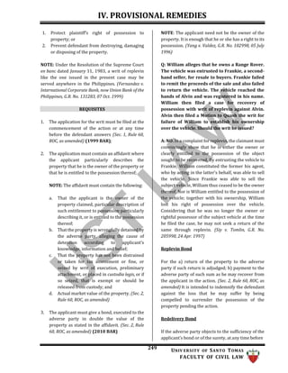 IV. PROVISIONAL REMEDIES
249 UNIV ERSITY OF SANTO TOMAS
FACULTY OF CIVIL LAW
1. Protect plaintiff’s right of possession to
property; or
2. Prevent defendant from destroying, damaging
or disposing of the property.
NOTE: Under the Resolution of the Supreme Court
en banc dated January 11, 1983, a writ of replevin
like the one issued in the present case may be
served anywhere in the Philippines. (Fernandez v.
International Corporate Bank, now Union Bank of the
Philippines, G.R. No. 131283, 07 Oct. 1999)
REQUISITES
1. The application for the writ must be filed at the
commencement of the action or at any time
before the defendant answers (Sec. 1, Rule 60,
ROC, as amended) (1999 BAR);
2. The application must contain an affidavit where
the applicant particularly describes the
property that he is the owner of the property or
that he is entitled to the possession thereof;
NOTE: The affidavit must contain the following:
a. That the applicant is the owner of the
property claimed, particular description of
such entitlement to possession particularly
describing it, or is entitled to the possession
thereof;
b. That the property is wrongfully detained by
the adverse party, alleging the cause of
detention according to applicant’s
knowledge, information and belief;
c. That the property has not been distrained
or taken for tax assessment or fine, or
seized by writ of execution, preliminary
attachment, or placed in custodia legis, or if
so seized, that is exempt or should be
released from custody; and
d. Actual market value of the property. (Sec. 2,
Rule 60, ROC, as amended)
3. The applicant must give a bond, executed to the
adverse party in double the value of the
property as stated in the affidavit. (Sec. 2, Rule
60, ROC, as amended) (2010 BAR)
NOTE: The applicant need not be the owner of the
property. It is enough that he or she has a right to its
possession. (Yang v. Valdez, G.R. No. 102998, 05 July
1996)
Q: William alleges that he owns a Range Rover.
The vehicle was entrusted to Frankie, a second-
hand seller, for resale to buyers. Frankie failed
to remit the proceeds of the sale and also failed
to return the vehicle. The vehicle reached the
hands of Alvin and was registered in his name.
William then filed a case for recovery of
possession with writ of replevin against Alvin.
Alvin then filed a Motion to Quash the writ for
failure of William to establish his ownership
over the vehicle. Should the writ be issued?
A: NO. In a complaint for replevin, the claimant must
convincingly show that he is either the owner or
clearly entitled to the possession of the object
sought to be recovered. By entrusting the vehicle to
Frankie, William constituted the former his agent,
who by acting in the latter’s behalf, was able to sell
the vehicle. Since Frankie was able to sell the
subject vehicle, William thus ceased to be the owner
thereof. Nor is William entitled to the possession of
the vehicle; together with his ownership, William
lost his right of possession over the vehicle.
Considering that he was no longer the owner or
rightful possessor of the subject vehicle at the time
he filed the case, he may not seek a return of the
same through replevin. (Siy v. Tomlin, G.R. No.
205998, 24 Apr. 1997)
Replevin Bond
For the a) return of the property to the adverse
party if such return is adjudged; b) payment to the
adverse party of such sum as he may recover from
the applicant in the action. (Sec. 2, Rule 60, ROC, as
amended) It is intended to indemnify the defendant
against the loss that he may suffer by being
compelled to surrender the possession of the
property pending the action.
Redelivery Bond
If the adverse party objects to the sufficiency of the
applicant’s bond or of the surety, at any time before
 