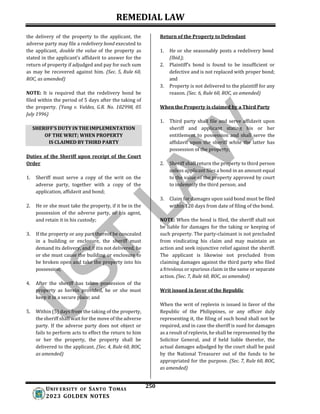 REMEDIAL LAW
250
UNIV ERSITY OF SANTO TOMAS
2023 GOLDEN NOTES
SHERIFF’S DUTY IN THE IMPLEMENTATION
OF THE WRIT; WHEN PROPERTY
IS CLAIMED BY THIRD PARTY
the delivery of the property to the applicant, the
adverse party may file a redelivery bond executed to
the applicant, double the value of the property as
stated in the applicant’s affidavit to answer for the
return of property if adjudged and pay for such sum
as may be recovered against him. (Sec. 5, Rule 60,
ROC, as amended)
NOTE: It is required that the redelivery bond be
filed within the period of 5 days after the taking of
the property. (Yang v. Valdez, G.R. No. 102998, 05
July 1996)
Duties of the Sheriff upon receipt of the Court
Order
1. Sheriff must serve a copy of the writ on the
adverse party, together with a copy of the
application, affidavit and bond;
2. He or she must take the property, if it be in the
possession of the adverse party, or his agent,
and retain it in his custody;
3. If the property or any part thereof be concealed
in a building or enclosure, the sheriff must
demand its delivery, and if itis not delivered, he
or she must cause the building or enclosure to
be broken open and take the property into his
possession;
4. After the sheriff has taken possession of the
property as herein provided, he or she must
keep it in a secure place; and
5. Within (5) days from the taking of the property,
the sheriff shall wait for the move of the adverse
party. If the adverse party does not object or
fails to perform acts to effect the return to him
or her the property, the property shall be
delivered to the applicant. (Sec. 4, Rule 60, ROC,
as amended)
Return of the Property to Defendant
1. He or she seasonably posts a redelivery bond
(Ibid.);
2. Plaintiff’s bond is found to be insufficient or
defective and is not replaced with proper bond;
and
3. Property is not delivered to the plaintiff for any
reason. (Sec. 6, Rule 60, ROC, as amended)
When the Property is claimed by a Third Party
1. Third party shall file and serve affidavit upon
sheriff and applicant stating his or her
entitlement to possession and shall serve the
affidavit upon the sheriff while the latter has
possession of the property;
2. Sheriff shall return the property to third person
unless applicant files a bond in an amount equal
to the value of the property approved by court
to indemnify the third person; and
3. Claim for damages upon said bond must be filed
within 120 days from date of filing of the bond.
NOTE: When the bond is filed, the sheriff shall not
be liable for damages for the taking or keeping of
such property. The party-claimant is not precluded
from vindicating his claim and may maintain an
action and seek injunctive relief against the sheriff.
The applicant is likewise not precluded from
claiming damages against the third party who filed
a frivolous or spurious claim in the same or separate
action. (Sec. 7, Rule 60, ROC, as amended)
Writ issued in favor of the Republic
When the writ of replevin is issued in favor of the
Republic of the Philippines, or any officer duly
representing it, the filing of such bond shall not be
required, and in case the sheriff is sued for damages
as a result of replevin, he shall be represented by the
Solicitor General, and if held liable therefor, the
actual damages adjudged by the court shall be paid
by the National Treasurer out of the funds to be
appropriated for the purpose. (Sec. 7, Rule 60, ROC,
as amended)
 