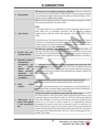 II. JURISDICTION
11 UNIV ERSITY OF SANTO TOMAS
FACULTY OF CIVIL LAW
2. Expropriation
RTC because it is incapable of pecuniary estimation. It does not involve the
recovery of sum of money. Rather, it deals with the exercise by the government
of its authority and right to take property for public use. (Brgy. San Roque v. Heirs
of Pastor, G.R. No. 138896, 20 June 2000)
3. Labor dispute
GR: An action for damages for abuse of right as an incident to dismissal is within
the exclusive jurisdiction of the labor arbiter.
XPNs:
1. The labor arbiter has no jurisdiction for claims of damages based on quasi-
delict which has no reasonable connection with the employer-employee
relations claims under the Labor Code. (Ocheda v. CA, G.R. No. 85517, 16 Oct.
1992)
2. Jurisdiction over the dispute belongs to the regular courts where the claim is
in reference to the general civil law and not in either the Labor Code, other labor
relations statute, or a collective bargaining agreement. (Esico v. Alphaland Corp.,
G.R. No. 216716, 17 Nov. 2021, J. Hernando)
4. Forcible entry and
unlawful detainer
The MTC has exclusive original jurisdiction. Under the Revised Rules on
Summary Procedure, MTCs, MTCCs, and MCTCs have jurisdiction over all cases
of forcible entry and unlawful detainer, irrespective of the amount of damages or
unpaid rentals sought to be recovered. (Sec. 1(A)(1), Revised Rules on Summary
Procedure)
5. Authority to conduct
administrative
investigations over
local elective
officials and to
impose preventive
suspension over
elective provincial or
city officials
It is entrusted to the Secretary of Local Government and concurrent with
the Ombudsman upon enactment of R.A. No. 6770. There is nothing in the Local
Government Code of 1991 to indicate that it has repealed, whether expressly or
impliedly, the pertinent provisions of the Ombudsman Act. (Hagad v. Dadole, G.R.
No. 108072, 12 Dec. 1995)
6. Public school
teachers
The Ombudsman must yield to the Division School Superintendent in the
investigation of administrative charges against public school teachers.
XPN: If the school superintendent is the complainant or an interested party, all
the members of the committee shall be appointed by the Secretary of Education.
(Ombudsman v. Galicia, G.R. No. 167711, 10 Oct. 2008)
7. Enforcement of a
money claim against
a local government
unit
COA has the primary jurisdiction to pass upon the money claim. It is within
the COA's domain to pass upon money claims against the government or any
subdivision thereof as provided for under Sec. 26 of the Government Auditing
Code of the Philippines. Courts may raise the issue of primary jurisdiction sua
sponte (on its own will or motion; means to act spontaneously without
prompting from another party) and its invocation cannot be waived by the
failure of the parties to argue it as the doctrine exists for the proper distribution
of power between judicial and administrative bodies and not for the convenience
of the parties. (Euro-Med Laboratories, Phil., Inc. v. Province of Batangas, G.R. No.
148106, 17 Jul. 2006)
 