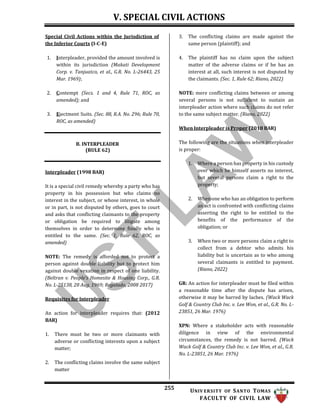 V. SPECIAL CIVIL ACTIONS
255 UNIV ERSITY OF SANTO TOMAS
FACULTY OF CIVIL LAW
Special Civil Actions within the Jurisdiction of
the Inferior Courts (I-C-E)
1. Interpleader, provided the amount involved is
within its jurisdiction (Makati Development
Corp. v. Tanjuatco, et al., G.R. No. L-26443, 25
Mar. 1969);
2. Contempt (Secs. 1 and 4, Rule 71, ROC, as
amended); and
3. Ejectment Suits. (Sec. 88, R.A. No. 296; Rule 70,
ROC, as amended)
3. The conflicting claims are made against the
same person (plaintiff); and
4. The plaintiff has no claim upon the subject
matter of the adverse claims or if he has an
interest at all, such interest is not disputed by
the claimants. (Sec. 1, Rule 62; Riano, 2022)
NOTE: mere conflicting claims between or among
several persons is not sufficient to sustain an
interpleader action where such claims do not refer
to the same subject matter. (Riano, 2022)
When Interpleader is Proper (2018 BAR)
B. INTERPLEADER
(RULE 62)
Interpleader (1998 BAR)
It is a special civil remedy whereby a party who has
property in his possession but who claims no
interest in the subject, or whose interest, in whole
or in part, is not disputed by others, goes to court
and asks that conflicting claimants to the property
or obligation be required to litigate among
themselves in order to determine finally who is
entitled to the same. (Sec. 1, Rule 62, ROC, as
amended)
NOTE: The remedy is afforded not to protect a
person against double liability but to protect him
against double vexation in respect of one liability.
(Beltran v. People’s Homesite & Housing Corp., G.R.
No. L-25138, 28 Aug. 1969; Regalado, 2008 2017)
Requisites for Interpleader
An action for interpleader requires that: (2012
BAR)
1. There must be two or more claimants with
adverse or conflicting interests upon a subject
matter;
2. The conflicting claims involve the same subject
matter
The following are the situations when interpleader
is proper:
1. Where a person has property in his custody
over which he himself asserts no interest,
but several persons claim a right to the
property;
2. When one who has an obligation to perform
an act is confronted with conflicting claims
asserting the right to be entitled to the
benefits of the performance of the
obligation; or
3. When two or more persons claim a right to
collect from a debtor who admits his
liability but is uncertain as to who among
several claimants is entitled to payment.
(Riano, 2022)
GR: An action for interpleader must be filed within
a reasonable time after the dispute has arisen,
otherwise it may be barred by laches. (Wack Wack
Golf & Country Club Inc. v. Lee Won, et al., G.R. No. L-
23851, 26 Mar. 1976)
XPN: Where a stakeholder acts with reasonable
diligence in view of the environmental
circumstances, the remedy is not barred. (Wack
Wack Golf & Country Club Inc. v. Lee Won, et al., G.R.
No. L-23851, 26 Mar. 1976)
 
