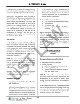 REMEDIAL LAW
256
UNIV ERSITY OF SANTO TOMAS
2023 GOLDEN NOTES
It is proper when the lessee, for instance, does not
know who is entitled to the payment of the rentals
due because of conflicting claims on the property.
In Pasricha v. Don Luis Dizon Realty, Inc. (G.R. No.
136409, 14 Mar. 2008), petitioners alleged that they
did not pay the rentals because they did not know to
whom payment should be made. The fact of non-
payment was clearly established by the facts. the
Court, however, ruled that this did not justify their
failure to pay because, if such were the case, they
were not without any remedy. They should have
availed of the provisions of the NCC on the
consignation of payment and the ROC on
interpleader. Such remedies were not availed of by
the petitioner. (Riano, 2022)
Who may File
It is filed by the person against whom the conflicting
claims are made. (Sec. 1, Rule 62, ROC, as amended)
The person who files the complaint shall pay the
docket fees and other lawful fees and shall bear the
costs and other litigation expenses even if he has no
interest in the subject matter of the action, unless
the court shall order otherwise. (Sec. 7, Rule 62, ROC,
as amended; Riano, 2019)
NOTE: The costs, expenses, and attorney’s fees
incurred by plaintiff in the action is recoverable
from the defendant who loses in the action and is
found by the court to have caused the unnecessary
litigation. (Menzi & Co. v. Bastida, G.R. No. L-35840,
31 Mar. 1933)
Summons shall be served upon the conflicting
claimants, together with a copy of the complaint and
order. (Sec. 3, Rule 62, ROC, as amended)
Grounds for Dismissal
1. Impropriety of Interpleader (Sec. 4, Rule 62,
ROC, as amended)
NOTE: Where the allegations in the complaint
do not show conflicting claims between or
among the persons required to interplead, the
complaint is subject to dismissal on the ground
of impropriety of the interpleader. The ground
to be invoked is not a failure to state a cause of
action, under Sec. 12, Rule 8, as amended,
because the meaning of a cause of action in
ordinary civil actions does not exactly apply to
an interpleader. (2022, Riano)
2. Grounds for a motion to dismiss
a. Lack of jurisdiction over the subject matter;
b. Litis pendentia;
c. Res judicata; and
d. Prescription. (Sec. 12(a), Rule 15, ROC, as
amended)
NOTE: The period to file an answer is interrupted or
tolled by the filing of a motion to dismiss. If the
motion is denied, the movant may file his answer
within the remaining period to answer, but which
shall not be less than 5 days in any event. This
period shall be counted from the notice of denial of
the motion. (Sec. 4, Rule 62, ROC, as amended; Riano,
2022)
C. DECLARATORY RELIEF
AND SIMILAR REMEDIES
(RULE 63)
Two types of action covered by Rule 63
1. Petition for declaratory relief; and
2. Similar remedies:
a. Action for reformation of an instrument;
b. Action to quiet title; and
c. Action to consolidate ownership under Art.
1607 NCC. (Riano, 2019)
NOTE: These 3 remedies are considered similar to
declaratory relief because they also result in the
adjudication of the legal rights of the litigants, often
without the need of execution to carry judgment
into effect.
In declaratory relief, the court is given the discretion
to act or not to act on the petition. It may choose not
to construe the instrument sought to be construed
or could refrain from declaring the rights of the
petitioner under the deed or the law:
 