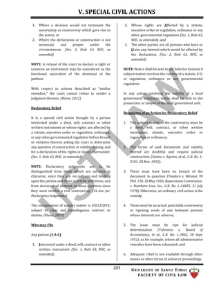 V. SPECIAL CIVIL ACTIONS
257 UNIV ERSITY OF SANTO TOMAS
FACULTY OF CIVIL LAW
1. Where a decision would not terminate the
uncertainty or controversy which gave rise to
the action; or
2. Where the declaration or construction is not
necessary and proper under the
circumstances. (Sec. 5, Rule 63, ROC, as
amended)
NOTE: A refusal of the court to declare a right or
construe an instrument may be considered as the
functional equivalent of the dismissal of the
petition.
With respect to actions described as “similar
remedies,” the court cannot refuse to render a
judgment thereon. (Riano, 2012)
Declaratory Relief
It is a special civil action brought by a person
interested under a deed, will, contract or other
written instrument or whose rights are affected by
a statute, executive order or regulation, ordinance,
or any other governmental regulation before breach
or violation thereof, asking the court to determine
any question of construction or validity arising, and
for a declaration of his rights or duties thereunder.
(Sec. 1, Rule 63, ROC, as amended)
NOTE: Declaratory judgments are to be
distinguished from those which are advisory in
character, since they are res judicata and binding
upon the parties and those in privity with them, and
from decisions of abstract or moot questions since
they must involve a real controversy. (16 Am. Jur.
Declaratory Judgments)
The enumeration of subject matter is EXCLUSIVE,
subject to clear and unambiguous contract or
statute. (Riano, 2019)
Who may File
Any person: (I-A-C)
1. Interested under a deed, will, contract or other
written instrument (Sec. 1, Rule 63, ROC, as
amended);
2. Whose rights are Affected by a statute,
executive order or regulation, ordinance or any
other governmental regulation (Sec. 1, Rule 63,
ROC, as amended); and
3. The other parties are all persons who have or
Claim any interest which would be affected by
the declaration. (Sec. 2, Rule 63, ROC, as
amended)
NOTE: Notice shall be sent to the Solicitor General if
subject matter involves the validity of a statute, E.O.
or regulation, ordinance or any governmental
regulation.
In any action involving the validity of a local
government ordinance notice shall be sent to the
prosecutor or lawyer of the local government unit.
Requisites of an Action for Declaratory Relief
1. The subject-matter of the controversy must be
a deed, will, contract, or other written
instrument, statute, executive order or
regulation or ordinance;
2. The terms of said documents and validity
thereof are doubtful and require judicial
construction (Santos v. Aquino, et al., G.R. No. L-
5101. 28 Nov. 1953);
3. There must have been no breach of the
document in question (Teodoro v. Mirasol, 99
Phil. 150, 18 May 1956; Reparations Commission
v. Northern Line, Inc., G.R. No. L-24835, 31 July
1970). Otherwise, an ordinary civil action is the
remedy;
4. There must be an actual justiciable controversy
or ripening seeds of one between persons
whose interests are adverse;
5. The issue must be ripe for judicial
determination (Tolentino v. Board of
Accountancy, et al., G.R. No. L-3062, 28 Sept.
1951), as for example, where all administrative
remedies have been exhausted; and
6. Adequate relief is not available through other
means or other forms of action or proceedings.
 