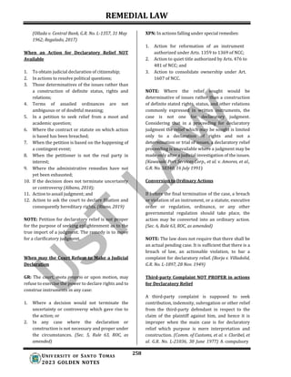 REMEDIAL LAW
258
UNIV ERSITY OF SANTO TOMAS
2023 GOLDEN NOTES
(Ollada v. Central Bank, G.R. No. L-1357, 31 May
1962; Regalado, 2017)
When an Action for Declaratory Relief NOT
Available
1. To obtain judicial declaration of citizenship;
2. In actions to resolve political questions;
3. Those determinatives of the issues rather than
a construction of definite status, rights and
relations;
4. Terms of assailed ordinances are not
ambiguous or of doubtful meaning;
5. In a petition to seek relief from a moot and
academic question;
6. Where the contract or statute on which action
is based has been breached;
7. When the petition is based on the happening of
a contingent event;
8. When the petitioner is not the real party in
interest;
9. Where the administrative remedies have not
yet been exhausted;
10. If the decision does not terminate uncertainty
or controversy (Albano, 2010);
11. Action to assail judgment; and
12. Action to ask the court to declare filiation and
consequently hereditary rights. (Riano, 2019)
NOTE: Petition for declaratory relief is not proper
for the purpose of seeking enlightenment as to the
true import of a judgment. The remedy is to move
for a clarificatory judgment.
When may the Court Refuse to Make a Judicial
Declaration
GR: The court, motu proprio or upon motion, may
refuse to exercise the power to declare rights and to
construe instruments in any case:
1. Where a decision would not terminate the
uncertainty or controversy which gave rise to
the action; or
2. In any case where the declaration or
construction is not necessary and proper under
the circumstances. (Sec. 5, Rule 63, ROC, as
amended)
XPN: In actions falling under special remedies:
1. Action for reformation of an instrument
authorized under Arts. 1359 to 1369 of NCC;
2. Action to quiet title authorized by Arts. 476 to
481 of NCC; and
3. Action to consolidate ownership under Art.
1607 of NCC.
NOTE: Where the relief sought would be
determinative of issues rather than a construction
of definite stated rights, status, and other relations
commonly expressed in written instruments, the
case is not one for declaratory judgment.
Considering that in a proceeding for declaratory
judgment the relief which may be sought is limited
only to a declaration of rights and not a
determination or trial of issues, a declaratory relief
proceeding is unavailable where a judgment may be
made only after a judicial investigation of the issues.
(Kawasaki Port Services Corp., et al. v. Amores, et al.,
G.R. No. 58340, 16 July 1991)
Conversion to Ordinary Actions
If before the final termination of the case, a breach
or violation of an instrument, or a statute, executive
order or regulation, ordinance, or any other
governmental regulation should take place, the
action may be converted into an ordinary action.
(Sec. 6, Rule 63, ROC, as amended)
NOTE: The law does not require that there shall be
an actual pending case. It is sufficient that there is a
breach of law, an actionable violation, to bar a
complaint for declaratory relief. (Borja v. Villadolid,
G.R. No. L-1897, 28 Nov. 1949)
Third-party Complaint NOT PROPER in actions
for Declaratory Relief
A third-party complaint is supposed to seek
contribution, indemnity, subrogation or other relief
from the third-party defendant in respect to the
claim of the plaintiff against him, and hence it is
improper when the main case is for declaratory
relief which purpose is mere interpretation and
construction. (Comm. of Customs, et al. v. Cloribel, et
al. G.R. No. L-21036, 30 June 1977) A compulsory
 