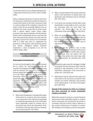 V. SPECIAL CIVIL ACTIONS
259 UNIV ERSITY OF SANTO TOMAS
FACULTY OF CIVIL LAW
counterclaim may be set up. (Visayan Packing Corp.
v. Reparations Commission, G.R. No. L-20577, 31 May
1987)
There is nothing in the nature of a special civil action
for declaratory relief that proscribes the filing of a
counterclaim based on the same transaction, deed
or contract subject of the complaint. A special civil
action is after all not essentially different from an
ordinary civil action, except that the former deals
with a special subject matter which makes
necessary some special regulation. But the identity
between their fundamental nature is such that the
same rules governing ordinary civil suits may and
do apply to special civil actions if not inconsistent
with or if they may serve to supplement the
provisions of the peculiar rules governing special
civil actions. (Philippine Deposit Insurance
Corporation v. Court of Appeals, et al., G.R. No.
126911, 30 Apr. 2003)
Reformation of an Instrument
It is not an action brought to reform not the contract
but to reform the instrument evidencing the
contract. It presupposes that there is nothing wrong
with the contract. The contract is to be reformed
because despite the meeting of minds of the parties
as to the object and cause of the contract, the
instrument which is supposed to embody the
agreement of the parties does not reflect their true
agreement by reason of mistake, inequitable
conduct or accident. The action is brought so the
true intention of the parties may be expressed in the
instrument. (Art. 135, NCC; Riano, 2019)
When to Reform Instrument
1. When, there having been a meeting of the minds
of the parties to a contract, their true intention
is not expressed in the instrument purporting
to embody the agreement, by reason of mistake,
fraud, inequitable conduct or accident, one of
the parties may ask for the reformation of the
instrument to the end that such true intention
may be expressed (Art. 1359, NCC);
2. When a mutual mistake of the parties causes the
failure of the instrument to disclose their real
agreement, said instrument may be reformed.
(Art. 1361, NCC);
3. If one party was mistaken and the other acted
fraudulently or inequitably in such a way that
the instrument does not show their true
intention, the former may ask for the
reformation of the instrument (Art. 1362, NCC);
4. When one party was mistaken and the other
knew or believed that the instrument did not
state their real agreement, but concealed that
fact from the former, the instrument may be
reformed (Art. 1363, NCC);
5. When through the ignorance, lack of skill,
negligence or bad faith on the part of the person
drafting the instrument or of the clerk or typist,
the instrument does not express the true
intention of the parties, the courts may order
that the instrument be reformed (Art. 1364,
NCC);
6. If the parties agree upon the mortgage or pledge
of property, but the instrument states that the
property is sold absolutely or with a right of
repurchase, reformation of the instrument is
proper (Art. 1365, NCC); and
7. Reformation may be ordered at the instance of
either party or his successors in interest, if the
mistake was mutual; otherwise, upon petition
of the injured party, or his heirs and assigns.
(Art. 1368, NCC)
Remedy if the Consent of a Party to a Contract
has been procured by Fraud, Inequitable
Conduct, or Accident
Where the consent of a party to a contract has been
procured by fraud, inequitable conduct or accident,
and an instrument was executed by the parties in
accordance with the contract, what is defective is
the contract itself because of vitiation of consent.
The remedy is not to bring an action for reformation
PROCEEDINGS CONSIDERED
AS SIMILAR REMEDIES
 
