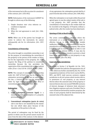 REMEDIAL LAW
260
UNIV ERSITY OF SANTO TOMAS
2023 GOLDEN NOTES
of the instrument but to file an action for annulment
of the contract. (Art. 1359, NCC)
NOTE: Reformation of the instrument CANNOT be
brought to reform any of the following:
1. Simple donation inter vivos wherein no
condition is imposed;
2. Wills; or
3. When the real agreement is void. (Art. 1366,
NCC)
NOTE: When one of the parties has brought an
action to enforce the instrument, he cannot
subsequently ask for its reformation. (Art. 1367,
NCC)
Consolidation of Ownership
The action brought to consolidate ownership is not
for the purpose of consolidating the ownership of
the property in the person of the vendee or buyer
but for the registration of the property. Art. 1607
requires the filing of the petition to consolidate
ownership because the law precludes the
registration of the consolidated title without judicial
order. (Cruz v. Leis, G.R. No. 125233, 09 Mar. 2000)
NOTE: The concept of consolidation of ownership
under Art. 1607 of Civil Code, has its origin in the
substantive provisions of the law on sales. Under
the law, a contract of sale may be extinguished
either by legal redemption (Art. 1619, NCC) or
conventional redemption. (Art. 1601, NCC).
Redemption
1. Legal redemption (retracto legal) is a
statutory mandated redemption of a property
previously sold.
2. Conventional redemption (pacto de retro)
sale is one that is not mandated by the statute
but one which takes place because of the
stipulation of the parties to the sale.
The period of redemption may be fixed by the
parties in which case the period cannot exceed 10
years from the date of the contract. In the absence
of any agreement, the redemption period shall be 4
years from the date of the contract. (Art. 1606, NCC).
When the redemption is not made within the period
agreed upon, in case the subject matter of the sale is
a real property, Art. 1607 provides that the
consolidation of ownership in the vendee shall not
be recorded in the Registry of Property without a
judicial order, after the vendor has been duly heard.
Quieting of Title to Real Property
The action contemplates a situation where the
instrument or a record is apparently valid or
effective but is in truth and in fact invalid,
ineffective, voidable or unenforceable, and may be
prejudicial to said title to real property. This action
is then brought to remove a cloud on title to real
property or any interest therein. It may also be
brought as a preventive remedy to prevent a cloud
from being cast upon title to real property or any
interest therein. (Art. 476, NCC)
Court which has Jurisdiction
According to Section 3 of Republic Act No. 7691,
which amended the Judiciary Reorganization Act of
1980, which was further amended by R.A. No. 11576
(expanded jurisdiction of first level courts) MeTCs,
MTC, and MCTC shall exercise exclusive original
jurisdiction in all civil actions which involve title to,
or possession of, real property, or any interest
therein where the assessed value of the property or
interest therein does not exceed P400,000 exclusive
of interest, damages of whatever kind, attorney's
fees, litigation expenses and costs: Provided, That in
cases of land not declared for taxation purposes, the
value of such property shall be determined by the
assessed value of the adjacent lots.
 