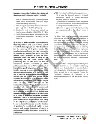 V. SPECIAL CIVIL ACTIONS
263 UNIV ERSITY OF SANTO TOMAS
FACULTY OF CIVIL LAW
Instances when the Petitions for Certiorari,
Mandamus and Prohibition are NOT available
1. Rule on Summary Procedure as to interlocutory
order issued by the lower court (Sec. 19(g),
Rules on Summary Procedure);
2. Writ of Amparo against any interlocutory order
(Sec. 11(l), Rule on the Writ of Amparo);
3. Petition for writ of habeas data against any
interlocutory order (Sec. 1([l), A.M. No. 08-1-16);
4. Small claims cases against interlocutory order
issued by the lower court. (Sec. 14(g), A.M. No.
08-8-7-SC)
Q: On July 31, 1987, the PCGG instituted before
the Sandiganbayan Civil Case No. 0033 against
Eduardo M. Cojuangco, Jr. and other defendants
for the recovery of ill-gotten wealth. The
complaint was subdivided into eight complaints,
in which the six remained the active cases (the
subject cases). Relatedly, as early as 2003,
petitioner raised the issue of delay in the
proceedings of the cases against him,
particularly the fact that trial has not yet
commenced therein. Sometime in 2013,
petitioner reached out to PCGG reminding it of
his right to speedy disposition of cases. While
initially agreeing to proceed to trial, the PCGG
retracted, explaining that to go directly to trial
and to dispense with the filing of interlocutory
motions are not in the best interest of the
Republic. On February 2, 2018, petitioner filed a
manifestation and motion to include the subject
cases in the court calendar of the
Sandiganbayan. Accordingly, the subject cases
remained idle and trial never commenced
Frustrated, petitioner filed the instant Petition
for Prohibition on July 18, 2019 on the following
grounds: (1) The Sandiganbayan acted without
or in excess of its jurisdiction when it allowed
the subject cases to be pending for more than 32
years and must now be prohibited from acting
on the subject cases, and (2) the Court is duty-
bound to dismiss the subject cases for violation
of petitioner's constitutional rights to due
process and speedy disposition of cases. Is
petitioner entitled for the issuance of the Writ of
Prohibition?
A: YES. For writs of prohibition, the requisites are:
(1) it must be directed against a tribunal,
corporation, board, or person exercising
functions, judicial or ministerial;
(2) the tribunal, corporation, board, or person
has acted without or in excess of its jurisdiction,
or with grave abuse of discretion; and
(3) there is no appeal or any other plain, speedy,
and adequate remedy in the ordinary course of
law.
The Court finds that petitioner's constitutional
rights to due process and speedy disposition of
cases have been violated in the subject cases, in
which petitioner is the principal defendant, thereby
necessitating the dismissal of the same. Notably, the
inordinate delay attending the cases is primarily
due to the Sandiganbayan's vexatious, capricious,
and oppressive delays in the resolution of pending
motions in the subject cases and to its patently
unreasonable and baseless refusal to proceed to
trial in utter disregard of petitioner's constitutional
rights.
Such actions of the Sandiganbayan constitute grave
abuse of discretion and as a result, the said hearing
tribunal loses its jurisdiction to conduct further
proceedings in the subject cases, which petitioner
rightly prayed for in the present Petition for
Prohibition. (Eduardo M. Cojuangco, Jr. v.
Sandiganbayan and PCGG, G.R. No. 247982, 28 Apr.
2021)
 