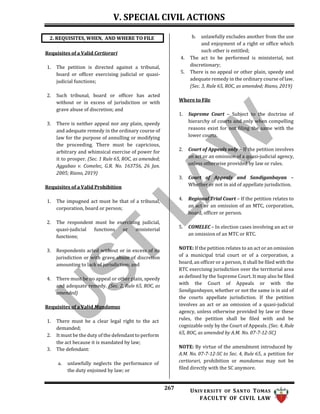 V. SPECIAL CIVIL ACTIONS
267 UNIV ERSITY OF SANTO TOMAS
FACULTY OF CIVIL LAW
Requisites of a Valid Certiorari
1. The petition is directed against a tribunal,
board or officer exercising judicial or quasi-
judicial functions;
2. Such tribunal, board or officer has acted
without or in excess of jurisdiction or with
grave abuse of discretion; and
3. There is neither appeal nor any plain, speedy
and adequate remedy in the ordinary course of
law for the purpose of annulling or modifying
the proceeding. There must be capricious,
arbitrary and whimsical exercise of power for
it to prosper. (Sec. 1 Rule 65, ROC, as amended;
Aggabao v. Comelec, G.R. No. 163756, 26 Jan.
2005; Riano, 2019)
Requisites of a Valid Prohibition
1. The impugned act must be that of a tribunal,
corporation, board or person;
2. The respondent must be exercising judicial,
quasi-judicial functions or ministerial
functions;
3. Respondents acted without or in excess of its
jurisdiction or with grave abuse of discretion
amounting to lack of jurisdiction; and
4. There must be no appeal or other plain, speedy
and adequate remedy. (Sec. 2, Rule 65, ROC, as
amended)
Requisites of a Valid Mandamus
1. There must be a clear legal right to the act
demanded;
2. It must be the duty of the defendant to perform
the act because it is mandated by law;
3. The defendant:
a. unlawfully neglects the performance of
the duty enjoined by law; or
b. unlawfully excludes another from the use
and enjoyment of a right or office which
such other is entitled;
4. The act to be performed is ministerial, not
discretionary;
5. There is no appeal or other plain, speedy and
adequate remedy in the ordinary course of law.
(Sec. 3, Rule 65, ROC, as amended; Riano, 2019)
Where to File
1. Supreme Court – Subject to the doctrine of
hierarchy of courts and only when compelling
reasons exist for not filing the same with the
lower courts.
2. Court of Appeals only – If the petition involves
an act or an omission of a quasi-judicial agency,
unless otherwise provided by law or rules.
3. Court of Appeals and Sandiganbayan –
Whether or not in aid of appellate jurisdiction.
4. Regional Trial Court – If the petition relates to
an act or an omission of an MTC, corporation,
board, officer or person.
5. COMELEC – In election cases involving an act or
an omission of an MTC or RTC.
NOTE: If the petition relates to an act or an omission
of a municipal trial court or of a corporation, a
board, an officer or a person, it shall be filed with the
RTC exercising jurisdiction over the territorial area
as defined by the Supreme Court. It may also be filed
with the Court of Appeals or with the
Sandiganbayan, whether or not the same is in aid of
the courts appellate jurisdiction. If the petition
involves an act or an omission of a quasi-judicial
agency, unless otherwise provided by law or these
rules, the petition shall be filed with and be
cognizable only by the Court of Appeals. (Sec. 4, Rule
65, ROC, as amended by A.M. No. 07-7-12-SC)
NOTE: By virtue of the amendment introduced by
A.M. No. 07-7-12-SC to Sec. 4, Rule 65, a petition for
certiorari, prohibition or mandamus may not be
filed directly with the SC anymore.
2. REQUISITES, WHEN, AND WHERE TO FILE
 