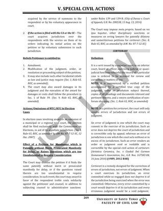 V. SPECIAL CIVIL ACTIONS
269 UNIV ERSITY OF SANTO TOMAS
FACULTY OF CIVIL LAW
acquired by the service of summons to the
respondent or by his voluntary appearance in
court.
2. If the action is filed with the CA or the SC – The
court acquires jurisdiction over the
respondents with the service on them of its
orders indicating its initial action on the
petition or by voluntary submission to such
jurisdiction.
Reliefs Petitioner is entitled to:
under Rules 139 and 139-B. (City of Davao v. Court
of Appeals, G.R. No. 200538, 13 Aug. 13, 2014)
The Court may impose motu proprio, based on res
ipsa loquitur, other disciplinary sanctions or
measures on erring lawyers for patently dilatory
and unmeritorious petitions for certiorari. (Sec. 8,
Rule 65, ROC, as amended by A.M. No. 07-7-12-SC)
CERTIORARI
Definition
1. Annulment;
2. Modification of the judgment, order, or
resolution or proceeding subject of the petition;
3. It may also include such other Incidental reliefs
as law and justice may require (Sec. 1, Rule 65,
ROC, as amended);
4. The court may also award damages in its
judgment and the execution of the award for
damages or costs shall follow the procedure in
Sec. 1 of Rule 39. (Sec. 9, Rule 65, ROC, as
amended)
Actions/Omissions of MTC/RTC In Election
Cases
In election cases involving an act or an omission of
a municipal or a regional trial court, the petition
shall be filed exclusively with the Commission on
Elections, in aid of its appellate jurisdiction. (Sec.4,
Rule 65, ROC, as amended by AM No. 07-7-12-SC, 12
Dec. 2007)
Effect of a Petition for Mandamus which is
Patently without Merit, Prosecuted Manifestly
for Delay, or Raises Questions which are too
Unsubstantial to Require Consideration
The Court may dismiss the petition if it finds the
same patently without merit or prosecuted
manifestly for delay, or if the questions raised
therein are too unsubstantial to require
consideration. In such event, the court may award in
favor of the respondent treble costs solidarily
against the petitioner and counsel, in addition to
subjecting counsel to administrative sanctions
It is a writ issued by a superior court to an inferior
court, board or officer exercising judicial or quasi-
judicial functions whereby the record of a particular
case is ordered to be elevated for review and
correction in matters of law.
NOTE: It is commenced by a verified petition
accompanied by a certified true copy of the
judgment, order or resolution subject thereof,
copies of all pleadings and documents relevant and
pertinent thereto, and a sworn certification of non-
forum shopping. (Sec. 1, Rule 65, ROC, as amended)
NOTE: In a petition for certiorari, the court will only
resolve errors of jurisdiction and not errors of
judgment.
An error of judgment is one which the court may
commit in the exercise of its jurisdiction. Such an
error does not deprive the court of jurisdiction and
is correctible only by appeal; whereas an error of
jurisdiction is one which the court acts without or in
excess of its jurisdiction. Such an error renders an
order or judgment void or voidable and is
correctible by the special civil action of certiorari.
(Artistica Ceramica, Inc. v Ciudad Del Carmen
Homeowner’s Association, Inc., G.R. Nos. 167583-84,
16 June 2010) (1989, 2012 BAR)
Certiorari is a remedy designed for the correction of
errors of jurisdiction, not errors of judgment. When
a court exercises its jurisdiction, an error
committed while so engaged does not deprive it of
the jurisdiction being exercised when the error was
committed. Otherwise, every error committed by a
court would deprive it of its jurisdiction and every
erroneous judgment would be a void judgment.
 