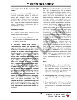 V. SPECIAL CIVIL ACTIONS
271 UNIV ERSITY OF SANTO TOMAS
FACULTY OF CIVIL LAW
arrest against them. Is the contention OMB
correct?
A: NO. the contention of the OMB is incorrect.
Certiorari will lie when there is no other plain,
speedy, and adequate remedy, and where
allegations of grave abuse of discretion are made in
the petition. It is an exception to the general rule,
and it must be firmly grounded on compelling
reasons. (Mamansual v. Sandiganbayan, G.R. No.
240378-84, 03 Nov. 2020)
Grounds for Certiorari
That a tribunal, board or officer exercising judicial
or quasi-judicial functions acted:
1. Without or in excess of jurisdiction; or
2. In grave abuse of discretion amounting to lack
or excess of jurisdiction.
Q: Tumampos alleged that, through a
Confirmation for Waiver and Quitclaim, she
acquired subject property from the heirs of
Teodoro, the previous tax declarant and survey
claimant. On the other hand, Ang averred that
the subject property was registered in the name
of Julio. In 1978, Pongasi bought and registered
it in her name. Thereafter, Domosmog acquired
the same property. Domosmog’s heirs sold it to
Ang in 1994. Ang filed an application for judicial
titling of the property. Meanwhile, Tumampos
filed a free patent application over the property
with the DENR. Ang filed a formal protest against
it. DENR declared that it has jurisdiction over
the case because the land in question still forms
part of the land of public domain. It also decreed
that pursuant to the doctrine of primary
jurisdiction, it had jurisdiction over the case
because the claim over the disputed land may be
better addressed by an administrative body,
which has special competence over the
controversy. Ang filed a petition for Certiorari to
which the CA granted. The case now revolves on
the question as to whether or not the CA gravely
erred in giving due course to the Petition for
Certiorari?
A: YES. Sec. 1, Rule 65 of the Rules of Court provides
that a writ of certiorari shall issue in instances
where the respondent tribunal, board or officer
exercising judicial or quasi-judicial functions acted
without or in excess of jurisdiction or with grave
abuse of discretion amounting to lack or excess of
jurisdiction and there is no appeal, or any other
plain, adequate and speedy remedy in the ordinary
course of law that the aggrieved party might take.
Here, Ang has an available remedy to challenge the
adverse decision against her by the DENR, that is, by
filing an appeal before the DENR Secretary within
the 15-day reglementary period as above-cited.
However, instead of interposing an appeal, she filed
a Petition for Certiorari which is an improper
recourse. Ang failed to prove that the appeal with
the DENR Secretary will not promptly and fully
resolve her objections on the decision and order of
the DENR-VII. In addition, she cannot make use of
the certiorari petition as a substitute for a lost
appeal as she had evidently erred in her choice of
remedy. At the same time, because Ang failed to
timely file her appeal with the DENR Secretary, then
the DENR-VII Decision and Order had attained
finality. That the DENR-VII issuances were indeed
final and executory were noted by the CA itself when
it declared that an order of execution was already
issued on the DENR-VII Decision dated September
2, 2014. (Tumampos v. Ang., G.R. No. 23505, 16 June
2021)
NOTE:
1. Judicial function – where the tribunal or
person has the power to determine what the
law is, what the rights of the parties are, and
undertakes to determine these questions and
adjudicate upon the rights of the parties.
2. Without jurisdiction – where the respondent
does not have the legal power to determine the
case,
3. Excess of jurisdiction – where the respondent,
being clothed with the power to determine the
case, oversteps his authority as determined by
law.
 