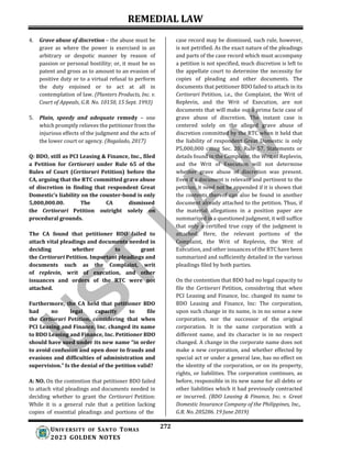 REMEDIAL LAW
272
UNIV ERSITY OF SANTO TOMAS
2023 GOLDEN NOTES
4. Grave abuse of discretion – the abuse must be
grave as where the power is exercised in an
arbitrary or despotic manner by reason of
passion or personal hostility; or, it must be so
patent and gross as to amount to an evasion of
positive duty or to a virtual refusal to perform
the duty enjoined or to act at all in
contemplation of law. (Planters Products, Inc. v.
Court of Appeals, G.R. No. 10150, 15 Sept. 1993)
5. Plain, speedy and adequate remedy – one
which promptly relieves the petitioner from the
injurious effects of the judgment and the acts of
the lower court or agency. (Regalado, 2017)
Q: BDO, still as PCI Leasing & Finance, Inc., filed
a Petition for Certiorari under Rule 65 of the
Rules of Court (Certiorari Petition) before the
CA, arguing that the RTC committed grave abuse
of discretion in finding that respondent Great
Domestic’s liability on the counter-bond is only
5,000,000.00. The CA dismissed
the Certiorari Petition outright solely on
procedural grounds.
The CA found that petitioner BDO failed to
attach vital pleadings and documents needed in
deciding whether to grant
the Certiorari Petition. Important pleadings and
documents such as the Complaint, writ
of replevin, writ of execution, and other
issuances and orders of the RTC were not
attached.
Furthermore, the CA held that petitioner BDO
had no legal capacity to file
the Certiorari Petition, considering that when
PCI Leasing and Finance, Inc. changed its name
to BDO Leasing and Finance, Inc. Petitioner BDO
should have sued under its new name “in order
to avoid confusion and open door to frauds and
evasions and difficulties of administration and
supervision.” Is the denial of the petition valid?
A: NO. On the contention that petitioner BDO failed
to attach vital pleadings and documents needed in
deciding whether to grant the Certiorari Petition:
While it is a general rule that a petition lacking
copies of essential pleadings and portions of the
case record may be dismissed, such rule, however,
is not petrified. As the exact nature of the pleadings
and parts of the case record which must accompany
a petition is not specified, much discretion is left to
the appellate court to determine the necessity for
copies of pleading and other documents. The
documents that petitioner BDO failed to attach in its
Certiorari Petition, i.e., the Complaint, the Writ of
Replevin, and the Writ of Execution, are not
documents that will make out a prima facie case of
grave abuse of discretion. The instant case is
centered solely on the alleged grave abuse of
discretion committed by the RTC when it held that
the liability of respondent Great Domestic is only
P5,000,000 citing Sec. 20, Rule 57. Statements or
details found in the Complaint, the Writ of Replevin,
and the Writ of Execution will not determine
whether grave abuse of discretion was present.
Even if a document is relevant and pertinent to the
petition, it need not be appended if it is shown that
the contents thereof can also be found in another
document already attached to the petition. Thus, if
the material allegations in a position paper are
summarized in a questioned judgment, it will suffice
that only a certified true copy of the judgment is
attached. Here, the relevant portions of the
Complaint, the Writ of Replevin, the Writ of
Execution, and other issuances of the RTC have been
summarized and sufficiently detailed in the various
pleadings filed by both parties.
On the contention that BDO had no legal capacity to
file the Certiorari Petition, considering that when
PCI Leasing and Finance, Inc. changed its name to
BDO Leasing and Finance, Inc: The corporation,
upon such change in its name, is in no sense a new
corporation, nor the successor of the original
corporation. It is the same corporation with a
different name, and its character is in no respect
changed. A change in the corporate name does not
make a new corporation, and whether effected by
special act or under a general law, has no effect on
the identity of the corporation, or on its property,
rights, or liabilities. The corporation continues, as
before, responsible in its new name for all debts or
other liabilities which it had previously contracted
or incurred. (BDO Leasing & Finance, Inc. v. Great
Domestic Insurance Company of the Philippines, Inc.,
G.R. No. 205286. 19 June 2019)
 
