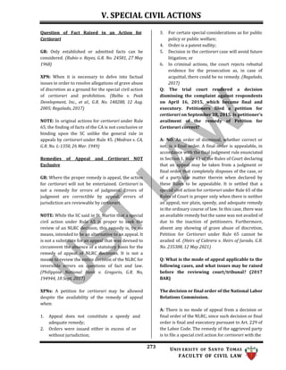 V. SPECIAL CIVIL ACTIONS
273 UNIV ERSITY OF SANTO TOMAS
FACULTY OF CIVIL LAW
Question of Fact Raised in an Action for
Certiorari
GR: Only established or admitted facts can be
considered. (Rubio v. Reyes, G.R. No. 24581, 27 May
1968)
XPN: When it is necessary to delve into factual
issues in order to resolve allegations of grave abuse
of discretion as a ground for the special civil action
of certiorari and prohibition. (Balba v. Peak
Development, Inc., et al., G.R. No. 148288, 12 Aug.
2005; Regalado, 2017)
NOTE: In original actions for certiorari under Rule
65, the finding of facts of the CA is not conclusive or
binding upon the SC unlike the general rule in
appeals by certiorari under Rule 45. (Medran v. CA,
G.R. No. L-1350, 26 Mar. 1949)
Remedies of Appeal and Certiorari NOT
Exclusive
GR: Where the proper remedy is appeal, the action
for certiorari will not be entertained. Certiorari is
not a remedy for errors of judgment. Errors of
judgment are correctible by appeal; errors of
jurisdiction are reviewable by certiorari.
NOTE: While the SC said in St. Martin that a special
civil action under Rule 65 is proper to seek the
review of an NLRC decision, this remedy is, by no
means, intended to be an alternative to an appeal. It
is not a substitute for an appeal that was devised to
circumvent the absence of a statutory basis for the
remedy of appeal of NLRC decisions. It is not a
means to review the entire decision of the NLRC for
reversible errors on questions of fact and law.
(Philippine National Bank v. Gregorio, G.R. No,
194944, 18 Sept. 2017)
XPNs: A petition for certiorari may be allowed
despite the availability of the remedy of appeal
when:
1. Appeal does not constitute a speedy and
adequate remedy;
2. Orders were issued either in excess of or
without jurisdiction;
3. For certain special considerations as for public
policy or public welfare;
4. Order is a patent nullity;
5. Decision in the certiorari case will avoid future
litigation; or
6. In criminal actions, the court rejects rebuttal
evidence for the prosecution as, in case of
acquittal, there could be no remedy. (Regalado,
2017)
Q: The trial court rendered a decision
dismissing the complaint against respondents
on April 16, 2015, which became final and
executory. Petitioners filed a petition for
certiorari on September 28, 2015. Is petitioner’s
availment of the remedy of Petition for
Certiorari correct?
A: NO. An order of dismissal, whether correct or
not, is a final order. A final order is appealable, in
accordance with the final judgment rule enunciated
in Section 1, Rule 41 of the Rules of Court declaring
that an appeal may be taken from a judgment or
final order that completely disposes of the case, or
of a particular matter therein when declared by
these Rules to be appealable. It is settled that a
special civil action for certiorari under Rule 65 of the
Rules of Court is proper only when there is neither
an appeal, nor plain, speedy, and adequate remedy
in the ordinary course of law. In this case, there was
an available remedy but the same was not availed of
due to the inaction of petitioners. Furthermore,
absent any showing of grave abuse of discretion,
Petition for Certiorari under Rule 65 cannot be
availed of. (Heirs of Cabrera v. Heirs of Jurado, G.R.
No. 235308, 12 May 2021)
Q: What is the mode of appeal applicable to the
following cases, and what issues may be raised
before the reviewing court/tribunal? (2017
BAR)
The decision or final order of the National Labor
Relations Commission.
A: There is no mode of appeal from a decision or
final order of the NLRC, since such decision or final
order is final and executory pursuant to Art. 229 of
the Labor Code. The remedy of the aggrieved party
is to file a special civil action for certiorari with the
 