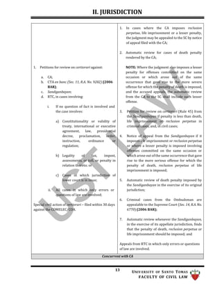 II. JURISDICTION
13 UNIV ERSITY OF SANTO TOMAS
FACULTY OF CIVIL LAW
1. Petitions for review on certiorari against:
a. CA;
b. CTA en banc (Sec. 11, R.A. No. 9282) (2006
BAR);
c. Sandiganbayan;
d. RTC, in cases involving:
i. If no question of fact is involved and
the case involves:
a) Constitutionality or validity of
treaty, international or executive
agreement, law, presidential
decree, proclamation, order,
instruction, ordinance or
regulation;
b) Legality of tax, impost,
assessments, or toll, or penalty in
relation thereto; or
c) Cases in which jurisdiction of
lower court is in issue;
ii. All cases in which only errors or
questions of law are involved;
Special civil action of certiorari – filed within 30 days
against the COMELEC/COA.
1. In cases where the CA imposes reclusion
perpetua, life imprisonment or a lesser penalty,
the judgment may be appealed to the SC by notice
of appeal filed with the CA;
2. Automatic review for cases of death penalty
rendered by the CA;
NOTE: Where the judgment also imposes a lesser
penalty for offenses committed on the same
occasion or which arose out of the same
occurrence that gave rise to the more severe
offense for which the penalty of death is imposed,
and the accused appeals, the automatic review
from the CA to the SC shall include such lesser
offense.
3. Petition for review on certiorari (Rule 45) from
the Sandiganbayan if penalty is less than death,
life imprisonment or reclusion perpetua in
criminal cases, and, in civil cases;
4. Notice of appeal from the Sandiganbayan if it
imposes life imprisonment or reclusion perpetua
or where a lesser penalty is imposed involving
offenses committed on the same occasion or
which arose out of the same occurrence that gave
rise to the more serious offense for which the
penalty of death, reclusion perpetua of life
imprisonment is imposed;
5. Automatic review of death penalty imposed by
the Sandiganbayan in the exercise of its original
jurisdiction;
6. Criminal cases from the Ombudsman are
appealable to the Supreme Court (Sec. 14, R.A.No.
6770) (2006 BAR);
7. Automatic review whenever the Sandiganbayan,
in the exercise of its appellate jurisdiction, finds
that the penalty of death, reclusion perpetua or
life imprisonment should be imposed; and
Appeals from RTC in which only errors or questions
of law are involved.
Concurrent with CA
 