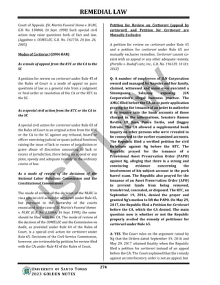 REMEDIAL LAW
274
UNIV ERSITY OF SANTO TOMAS
2023 GOLDEN NOTES
Court of Appeals. (St. Martin Funeral Home v. NLRC,
G.R. No. 130866, 16 Sept. 1998) Such special civil
action may raise questions both of fact and law.
(Aggabao v. COMELEC, G.R. No. 163756, 26 Jan. 26,
2005)
Modes of Certiorari (2006 BAR)
As a mode of appeal from the RTC or the CA to the
SC
A petition for review on certiorari under Rule 45 of
the Rules of Court is a mode of appeal on pure
questions of law as a general rule from a judgment
or final order or resolution of the CA or the RTC to
the SC.
As a special civil action from the RTC or the CA to
the SC
A special civil action for certiorari under Rule 65 of
the Rules of Court is an original action from the RTC
or the CA to the SC against any tribunal, board or
officer exercising judicial or quasi-judicial functions
raising the issue of lack or excess of jurisdiction or
grave abuse of discretion amounting to lack or
excess of jurisdiction, there being no appeal or any
plain, speedy and adequate remedy in the ordinary
course of law.
As a mode of review of the decisions of the
National Labor Relations Commission and the
Constitutional Commissions
The mode of review of the decision of the NLRC is
via a special civil action for certiorari under Rule 65,
but pursuant to the hierarchy of the courts
enunciated in the case of St. Martin’s Funeral Homes
v. NLRC (G.R. No. 130866, 16 Sept. 1998), the same
should be filed with the CA. The mode of review of
the decision of the COMELEC and the Commission on
Audit, as provided under Rule 64 of the Rules of
Court, is a special civil action for certiorari under
Rule 65. Decisions of the Civil Service Commission,
however, are reviewable by petition for review filed
with the CA under Rule 43 of the Rules of Court.
Petition for Review on Certiorari (appeal by
certiorari) and Petition for Certiorari are
Mutually Exclusive
A petition for review on certiorari under Rule 45
and a petition for certiorari under Rule 65 are
mutually exclusive remedies. Certiorari cannot co-
exist with an appeal or any other adequate remedy.
(Portillo v. Rudolf Lietz, Inc., G.R. No. 196539, 10 Oct.
2012)
Q: A number of employees of JLN Corporation
owned and managed by Napoles and her family,
claimed, witnessed and some even executed a
Sinumpaang Salaysay exposing JLN
Corporation’s illegal business practice. The
AMLC filed before the CA an ex parte application
praying for the issuance of an order to authorize
it to inquire into the bank accounts of those
charged in the informations, Senators Ramon
Revilla III, Juan Ponce Enrile, and Jinggoy
Estrada. The CA allowed a supplemental bank
inquiry on other persons who were revealed to
be connected to the earlier examined accounts.
The Republic filed a verified petition for civil
forfeiture against Ng before the RTC. The
Republic prayed for the issuance of a
Provisional Asset Preservation Order (PAPO)
against Ng, alleging that there is a strong and
convincing evidence concerning the
involvement of his subject account in the pork
barrel scam. The Republic also prayed for the
issuance of an Asset Preservation Order (APO)
to prevent funds from being removed,
transferred, concealed, or disposed. The RTC, on
September 19, 2016, denied the prayer and
granted Ng’s motion to lift the PAPO. On May 29,
2017, the Republic filed a Petition for Certiorari
before the CA, which the CA denied. The main
question now is whether or not the Republic
properly availed the remedy of petitioner for
certiorari under Rule 65.
A: YES. The Court rules on the argument raised by
Ng that the Orders dated September 19, 2016 and
May 29, 2017 attained finality when the Republic
filed a petition for certiorari instead of an appeal
before the CA. The Court explained that the remedy
against an interlocutory order is not an appeal, but
 