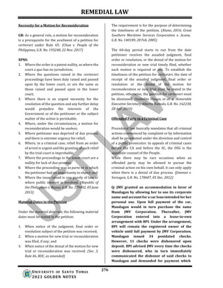 REMEDIAL LAW
276
UNIV ERSITY OF SANTO TOMAS
2023 GOLDEN NOTES
Necessity for a Motion for Reconsideration
GR: As a general rule, a motion for reconsideration
is a prerequisite for the availment of a petition for
certiorari under Rule 65. (Chua v. People of the
Philippines, G.R. No. 195248, 22 Nov. 2017)
XPNS:
1. Where the order is a patent nullity, as where the
court a quo has no jurisdiction;
2. Where the questions raised in the certiorari
proceedings have been duly raised and passed
upon by the lower court, or are the same as
those raised and passed upon in the lower
court;
3. Where there is an urgent necessity for the
resolution of the question and any further delay
would prejudice the interests of the
Government or of the petitioner or the subject
matter of the action is perishable;
4. Where, under the circumstances, a motion for
reconsideration would be useless;
5. Where petitioner was deprived of due process
and there is extreme urgency for relief;
6. Where, in a criminal case, relief from an order
of arrest is urgent and the granting of such relief
by the trial court is improbable;
7. Where the proceedings in the lower court are a
nullity for lack of due process;
8. Where the proceeding was ex parte or in which
the petitioner had no opportunity to object; and
9. Where the issue raised is one purely of law or
where public interest is involved. (Republic of
the Philippines v. Bayao, G.R. No. 179492, 05 June
2013)
Material Dates in the Petition
Under the material date rule, the following material
dates must be stated in the petition:
1. When notice of the judgment, final order or
resolution subject of the petition was received;
2. When a motion for new trial or reconsideration
was filed, if any; and
3. When notice of the denial of the motion for new
trial or reconsideration was received. (Sec. 3,
Rule 46, ROC, as amended)
The requirement is for the purpose of determining
the timeliness of the petition. (Riano, 2016; Great
Southern Maritime Services Corporation v. Acuna,
G.R. No. 140189, 28 Feb. 2005)
The 60-day period starts to run from the date
petitioner receives the assailed judgment, final
order or resolution, or the denial of the motion for
reconsideration or new trial timely filed, whether
such motion is required or not. To establish the
timeliness of the petition for certiorari, the date of
receipt of the assailed judgment, final order or
resolution or the denial of the motion for
reconsideration or new trial must be stated in the
petition; otherwise, the petition for certiorari must
be dismissed. (Isabelita Vinuya, et al. v. Honorable
Executive Secretary Alberto Romulo, G.R. No. 162230,
28 Apr. 2010)
Offended Party in a Criminal Case
Procedural law basically mandates that all criminal
actions commenced by complaint or by information
shall be prosecuted under the direction and control
of a public prosecutor. In appeals of criminal cases
before the CA and before the SC, the OSG is the
appellate counsel of the People.
While there may be rare occasions when an
offended party may be allowed to pursue the
criminal action on his own behalf, it can only apply
when there is a denial of due process. (Jimenez v.
Sorsogon, G.R. No. 178607, 05 Dec. 2012)
Q: JMV granted an accommodation in favor of
Mandagan by allowing her to use its corporate
name and account for a car loan intended for her
personal use. Upon full payment of the car,
Mandagan would in turn purchase the same
from JMV Corporation. Thereafter, JMV
Corporation entered into a lease-to-own
arrangement with BPI. Under the arrangement,
BPI will remain the registered owner of the
vehicle until full payment by JMV Corporation.
Mandagan issued 34 postdated checks.
However, 11 checks were dishonored upon
deposit. BPI advised JMV every time the checks
were dishonored, who in turn immediately
communicated the dishonor of said checks to
Mandagan and demanded for payment which
 