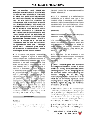 V. SPECIAL CIVIL ACTIONS
277 UNIV ERSITY OF SANTO TOMAS
FACULTY OF CIVIL LAW
were all unheeded. JMV's counsel then
demanded from Mandagan the payment of the
11 checks that were dishonored or to return the
Kia vehicle, plus depreciation costs. Mandagan
was given 5 days to comply, but went unheeded.
Thus, JMV was constrained to institute the
corresponding legal action against Mandagan.
The City Prosecutor's Office filed informations
against Mandagan for 8 counts of Violation of
B.P. 22. The MeTC found Mandagan guilty of
eight counts of violation of BP 22. However, the
RTC reversed it and acquitted Mandagan of the
criminal charges against her. Nonetheless, the
RTC held Mandagan to be civilly liable to JMV.
Aggrieved, JMV filed a Petition for Certiorari. In
turn, the CA annulled the RTC decision and
reinstated the MeTC Decision. On review before
the Supreme Court under Rule 45, Mandagan
argued that CA committed grave abuse of
discretion when it annulled the RTC Decision
acquitting her. Will the petition prosper?
A: YES. In criminal cases, no rule is more settled
than that a judgment of acquittal is immediately
final and unappealable. Such rule proceeds from the
accused’s constitutionally enshrined right against
prosecution if the same would place him under
double jeopardy. Thus, a judgment in such cases,
once rendered, may no longer be recalled for
correction or amendment—regardless of any claim
of error or incorrectness. The Court is not unaware
that, in some situations, it had allowed a review
from a judgment of acquittal through the
extraordinary remedy of a Rule 65 petition
for certiorari. A survey of these exceptional
instances would, however, show that such review
was only allowed where the prosecution was
denied due process or where the trial was a sham.
However, there was nothing in the decision of the
RTC that would render it under the ambit of such
exceptional circumstances. (Mandagan v. Jose M.
Valero Corp., G.R. No. 215118. 19 June 2019)
PROHIBITION
Definition
It is a remedy to prevent inferior courts,
corporations, boards, or persons from usurping or
exercising a jurisdiction or power which they have
not been vested by law.
NOTE: It is commenced by a verified petition
accompanied by a certified true copy of the
judgment, order or resolution subject thereof,
copies of all pleadings and documents relevant and
pertinent thereto, and a sworn certification of non-
forum shopping. (Sec. 2, Rule 65, ROC, as amended)
When Issued
GR: Prohibition does not ordinarily lie to restrain an
act which is already fait accompli.
XPN: It will lie to prevent the creation of a new
province by those in the corridors of power who
could avoid judicial intervention and review by
merely speedily and stealthily completing the
commission of such illegality. (Tan v. COMELEC, G.R.
No. 73155, 11 July 1986)
NOTE: Prohibition, and not mandamus, is the
remedy where a motion to dismiss is wrongfully
denied. (Enriquez v. Macadaeg, G.R. No. L-2422, 30
Sept. 1949)
Q: A files a Complaint against B for recovery of
title and possession of land situated in Makati
with the RTC of Pasig. B files a Motion to Dismiss
for improper venue. The RTC Pasig Judge denies
B's Motion to Dismiss, which obviously was
incorrect. Alleging that the RTC Judge
“unlawfully neglected the performance of an act
which the law specifically enjoins as a duty
resulting from an office,” A files a Petition for
Mandamus against the judge. Will Mandamus
lie? Reasons. (2012 BAR)
A: NO, mandamus will not lie. The proper remedy is
a petition for prohibition. (Serena v. Sandiganbayan
G.R. No. 162059, 22 Jan. 2008) The dismissal of the
case based on improper venue is not a ministerial
duty. Mandamus does not lie to compel the
performance of a discretionary duty. (Nilo Paloma v.
Danilo Mora, G.R. No. 157783, 23 Sept. 2005)
Q: On July 31, 1987, the PCGG instituted before
the Sandiganbayan Civil Case No. 0033 against
 