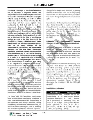 REMEDIAL LAW
278
UNIV ERSITY OF SANTO TOMAS
2023 GOLDEN NOTES
Eduardo M. Cojuangco, Jr. and other defendants
for the recovery of ill-gotten wealth. The
complaint was subdivided into eight complaints,
in which the six remained the active cases (the
subject cases). Relatedly, as early as 2003,
petitioner raised the issue of delay in the
proceedings of the cases against him,
particularly the fact that trial has not yet
commenced therein. Sometime in 2013,
petitioner reached out to PCGG reminding it of
his right to speedy disposition of cases. While
initially agreeing to proceed to trial, the PCGG
retracted, explaining that to go directly to trial
and to dispense with the filing of interlocutory
motions are not in the best interest of the
Republic. On February 2, 2018, petitioner filed a
manifestation and motion to include the subject
cases in the court calendar of the
Sandiganbayan. Accordingly, the subject cases
remained idle and trial never commenced
Frustrated, petitioner filed the instant Petition
for Prohibition on July 18, 2019 on the following
grounds: (1)The Sandiganbayan acted without
or in excess of its jurisdiction when it allowed
the subject cases to be pending for more than 32
years and must now be prohibited from acting
on the subject cases, and (2)the Court is duty-
bound to dismiss the subject cases for violation
of petitioner’s constitutional rights to due
process and speedy disposition of cases. Is
petitioner entitled for the issuance of the Writ of
Prohibition?
A: YES. For writs of prohibition, the requisites are:
(1) it must be directed against a tribunal,
corporation, board, or person exercising functions,
judicial or ministerial; (2) the tribunal, corporation,
board, or person has acted without or in excess of
its jurisdiction, or with grave abuse of discretion;
and (3) there is no appeal or any other plain, speedy,
and adequate remedy in the ordinary course of law.
The Court finds that petitioner's constitutional
rights to due process and speedy disposition of
cases have been violated in the subject cases, in
which petitioner is the principal defendant, thereby
necessitating the dismissal of the same. Notably, the
inordinate delay attending the cases is primarily
due to the Sandiganbayan's vexatious, capricious,
and oppressive delays in the resolution of pending
motions in the subject cases and to its patently
unreasonable and baseless refusal to proceed to
trial in utter disregard of petitioner's constitutional
rights.
Such actions of the Sandiganbayan constitute grave
abuse of discretion and as a result, the said hearing
tribunal loses its jurisdiction to conduct further
proceedings in the subject cases, which petitioner
rightly prayed for in the present Petition for
Prohibition. (Eduardo M. Cojuangco, Jr. v.
Sandiganbayan and PCGG, G.R. No. 247982, 28 Apr.
28, 2021)
Exhaustion of Administrative Remedy
Necessary in order for an Action for Prohibition
In order for prohibition to lie against an executive
officer, the petitioner must first exhaust all
administrative remedies, as prohibition is available
only when there are no other plain, speedy and
adequate remedies in the ordinary course of law.
(Cabedo, et al. v. Dir. of Lands, et al., G.R. No. L-12777,
23 May 1961)
The availability of an administrative remedy via a
complaint filed before the NEA precludes
respondent from filing a petition for prohibition
before the court. It is settled that one of the
requisites for a writ of prohibition to issue is that
there is no plain, speedy, and adequate remedy in
the ordinary course of law. In order that prohibition
will lie, the petitioner must first exhaust all
administrative remedies. (Samar II Electric
Cooperative, Inc. v. Seludo, Jr., G.R. No. 173840, 25
Apr. 2012)
Prohibition vs. Injunction
PROHIBITION INJUNCTION
Directed to court itself,
commanding it to
cease from the exercise
of a jurisdiction to
which it has no legal
claim. (Esquivel v.
Ombudsman, GR No.
137237, 17 Sept. 2002)
Directed only to the
party litigants, without
in any manner
interfering with the
court. (De Los Angeles
v. CA, G.R. Nos. L-34317
& L-34335, 30 Sept.
1974)
 