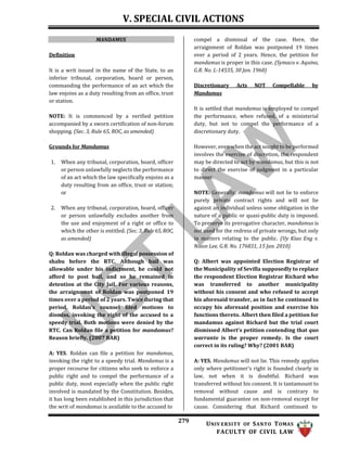 V. SPECIAL CIVIL ACTIONS
279 UNIV ERSITY OF SANTO TOMAS
FACULTY OF CIVIL LAW
MANDAMUS
Definition
It is a writ issued in the name of the State, to an
inferior tribunal, corporation, board or person,
commanding the performance of an act which the
law enjoins as a duty resulting from an office, trust
or station.
NOTE: It is commenced by a verified petition
accompanied by a sworn certification of non-forum
shopping. (Sec. 3, Rule 65, ROC, as amended)
Grounds for Mandamus
1. When any tribunal, corporation, board, officer
or person unlawfully neglects the performance
of an act which the law specifically enjoins as a
duty resulting from an office, trust or station;
or
2. When any tribunal, corporation, board, officer
or person unlawfully excludes another from
the use and enjoyment of a right or office to
which the other is entitled. (Sec. 3, Rule65, ROC,
as amended)
Q: Roldan was charged with illegal possession of
shabu before the RTC. Although bail was
allowable under his indictment, he could not
afford to post bail, and so he remained in
detention at the City Jail. For various reasons,
the arraignment of Roldan was postponed 19
times over a period of 2 years. Twice during that
period, Roldan’s counsel filed motions to
dismiss, invoking the right of the accused to a
speedy trial. Both motions were denied by the
RTC. Can Roldan file a petition for mandamus?
Reason briefly. (2007 BAR)
A: YES. Roldan can file a petition for mandamus,
invoking the right to a speedy trial. Mandamus is a
proper recourse for citizens who seek to enforce a
public right and to compel the performance of a
public duty, most especially when the public right
involved is mandated by the Constitution. Besides,
it has long been established in this jurisdiction that
the writ of mandamus is available to the accused to
compel a dismissal of the case. Here, the
arraignment of Roldan was postponed 19 times
over a period of 2 years. Hence, the petition for
mandamus is proper in this case. (Symaco v. Aquino,
G.R. No. L-14535, 30 Jan. 1960)
Discretionary Acts NOT Compellable by
Mandamus
It is settled that mandamus is employed to compel
the performance, when refused, of a ministerial
duty, but not to compel the performance of a
discretionary duty.
However, even when the act sought to be performed
involves the exercise of discretion, the respondent
may be directed to act by mandamus, but this is not
to direct the exercise of judgment in a particular
manner.
NOTE: Generally, mandamus will not lie to enforce
purely private contract rights and will not lie
against an individual unless some obligation in the
nature of a public or quasi-public duty is imposed.
To preserve its prerogative character, mandamus is
not used for the redress of private wrongs, but only
in matters relating to the public. (Uy Kiao Eng v.
Nixon Lee, G.R. No. 176831, 15 Jan. 2010)
Q: Albert was appointed Election Registrar of
the Municipality of Sevilla supposedly to replace
the respondent Election Registrar Richard who
was transferred to another municipality
without his consent and who refused to accept
his aforesaid transfer, as in fact he continued to
occupy his aforesaid position and exercise his
functions thereto. Albert then filed a petition for
mandamus against Richard but the trial court
dismissed Albert's petition contending that quo
warranto is the proper remedy. Is the court
correct in its ruling? Why? (2001 BAR)
A: YES. Mandamus will not lie. This remedy applies
only where petitioner’s right is founded clearly in
law, not when it is doubtful. Richard was
transferred without his consent. It is tantamount to
removal without cause and is contrary to
fundamental guarantee on non-removal except for
cause. Considering that Richard continued to
 