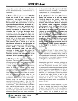 REMEDIAL LAW
280
UNIV ERSITY OF SANTO TOMAS
2023 GOLDEN NOTES
occupy the position and exercise his functions
therein, the proper remedy is quo warranto and not
mandamus.
Q: Petitioner Lihayhay in pursuant to RA 2338
wrote two letters to Atty. Pitargue, giving
confidential information regarding the ill-
gotten wealth of the Marcoses. In these letters,
he also alleged that upon recovery he must be
given the informant’s fee upon recovery of such
ill-gotten wealth. Twenty (20) years thereafter,
the petitioner wrote to the CIR, President GMA
and the Department of Finance that he be
rewarded the 25% of the 18 billion pesos
recovered from the Marcoses from the
compromise agreement the Marcoses had with
the government. Without waiting for any action
on the part of the Department of finance, the
petitioner the present petition for mandamus
and damages, with a prayer for a writ of
garnishment insisting on his entitlement to
informer’s rewards amounting to 11 billion, and
that the DENR be ordered to transfer to him
several governmental lands, and that the
Governor of Bangko Sentral be ordered to
garnish in his favor 50 billion worth of jewelry
recovered from first lady Imelda Marcos. Is the
petitioner entitled to the writs he prayed for?
A: NO. The grant of an informer's reward for the
discovery, conviction, and punishment of tax
offenses is a discretionary quasi-judicial matter that
cannot be the subject of a writ of mandamus. It is not
a legally mandated ministerial duty. This reward
cannot be given to a person who only makes
sweeping averments about undisclosed wealth,
rather than specific tax offenses, and who fails to
show that the information which he or she supplied
was the undiscovered pivotal cause for the
revelation of a tax offense, the conviction and/or
punishment of the persons liable, and an actual
recovery made by the State. Indiscriminate,
expendable information negates a clear legal right
and further impugns the propriety of issuing a writ
of mandamus. A writ of mandamus is issued when
there is a concurrence between a clear legal right
accruing to petitioner and a correlative duty
incumbent upon respondents to perform an act, this
duty being imposed upon them by law and there is
no other plain, speedy and adequate remedy in the
ordinary course of law. (Lihayhay v. Treasurer of the
Philippines, G.R. No. 192223, 23 July 2018)
Q: By a Petition for Mandamus, Atty. Esmero
sought the issuance of a writ to compel
President Duterte to comply with his
constitutional duty to defend the national
territory, which includes the West Philippine
Sea, against Chinese incursions. Petitioner
submits that it is the ministerial duty of the
President, as part of his mandate to enforce the
laws and see to their faithful execution, to
"defend" the national territory by going before
the United Nations (UN) to ask the latter to send
"UN Patrol Boats x x x to protect our fishermen."
It is also petitioner's view that the Philippines
should “sue China with (sic) the International
Court of Justice [(ICJ)] and demand that China
should pay for the Kalayaan Islands which it
took from us for trillions of Dollars in damages.”
Is the filing of the Petition for Mandamus
proper?
A: NO. Section 3, Rule 65 of the Rules of Court
provides that a mandamus petition may be resorted
to when any tribunal, corporation, board, officer or
person unlawfully neglects the performance of an
act which the law specifically enjoins as a duty
resulting from an office, trust, or station.
Mandamus is used merely to compel action and to
coerce the performance of a pre-existing duty; it
does not lie to control discretion. For a petition
for mandamus to prosper, it must be shown that the
subject of the petition is a ministerial act or duty on
the part of the board, officer or person, and that the
petitioner has a well-defined, clear and certain right
to warrant the grant thereof. It falls on the
petitioner to show that his clear legal right to the
performance of the act, and a corresponding
compelling duty on the part of the respondent to
perform the act.
For all his posturing, however, petitioner has failed
to point to any law that specifically requires the
President to go to the UN or the ICJ to sue China for
its incursions into our exclusive economic zone
(EEZ). Neither has he shown a clear and
 