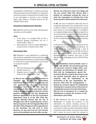 V. SPECIAL CIVIL ACTIONS
281 UNIV ERSITY OF SANTO TOMAS
FACULTY OF CIVIL LAW
unmistakable constitutional or statutory provision
which prescribes how the President is to respond to
any threat (actual or imminent) from another State
to our sovereignty or exercise of our sovereign
rights. (Atty. Esmero v. President Duterte, G.R. No.
256288, 29 June 2021)
Exhaustion of Administrative Remedies
GR: Mandamus will not issue when administrative
remedies are still available.
XPNs:
1. If the party is in estoppel (Vda. de Tan v.
Veterans Backpay Commission, G.R. No. L-
12944, 30 Mar. 1959); or
2. Only questions of law are raised. (Madrigal v.
Lecaroz, G.R. No. L-46218, 23 Oct. 1990)
Discretionary Duty
GR: Mandamus is only applicable to a ministerial
duty. However, mandamus can be used to the extent
of requiring the performance of a discretionary duty
to act but not to require performance of such duty
in a particular manner.
XPNs:
1. There has been gross abuse of discretion;
2. Manifest injustice; or
3. Palpable excess of authority. (Kant Wong v.
PCGG, G.R. No. 79484, 07 Dec. 1987)
Q: Marzan was appointed by Mayor Gordon of
Olongapo City as the City Government
Department Head II of OCPD. Subsequently, she
was appointed as the City Government
Department Head II of the CBO. Upon the
assumption of office of the new mayor, Mayor
Paulino, he appointed Balde to Marzan’s former
position. However, the CSC later disapproved
Marzan’s appointment as the City Government
Department Head II of the CBO. With this,
Barroga informed Marzan that the City of
Olongapo City will be terminating her service.
Marzan inquired to the CSC Regional Office III of
the effect of the disapproval of her appointment.
In the meantime, she still went to work.
However, six men and from the Civil Security
Service Unit and Balde was in her office one day.
Marzan was ordered to remove her things and
she was evicted. With this, Marzan filed a
petition for mandamus praying the court to
order the respondents to reinstate her to her
former position. Will mandamus lie in this case?
A: NO. The writ of mandamus shall only issue to
compel the performance of a ministerial act, or one
in which an officer or tribunal performs in a given
state of facts, in a prescribed manner, in obedience
to a mandate of legal authority, without regard to or
the exercise of his own judgment upon the propriety
or impropriety of an act done. Thus, mandamus will
not lie to compel the performance of a discretionary
act.
In the present case, Marzan's reinstatement to her
former position constitutes a discretionary act
which cannot be compelled through a writ of
mandamus. In this light, the Court finds no basis to
grant Marzan’s prayer for moral and exemplary
damages, litigation expenses and costs of suit.
(Marzan v. City of Olongapo, G.R. No. 232769, 03 Nov.
2020)
Q: The Ombudsman found probable cause to
charge with plunder the provincial governor,
vice governor, treasurer, budget officer, and
accountant. An Information for plunder was
filed with the Sandiganbayan against the
provincial officials except for the treasurer who
was granted immunity when he agreed to
cooperate with the Ombudsman in the
prosecution of the case. Immediately, the
governor filed with the Sandiganbayan a
petition for certiorari against the Ombudsman
claiming there was grave abuse of discretion in
excluding the treasurer from the Information.
Will the writ of mandamus lie to compel the
Ombudsman to include the treasurer in the
Information? (2015 BAR)
A: NO. Mandamus will not lie to compel the
Ombudsman to include the treasurer in the
Information. In matters involving exercise of
judgment and discretion, mandamus may only be
resorted to in order to compel respondent tribunal,
corporation, board, officer or person to take action,
but it cannot be used to direct the manner or
 