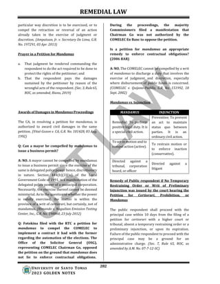 REMEDIAL LAW
282
UNIV ERSITY OF SANTO TOMAS
2023 GOLDEN NOTES
particular way discretion is to be exercised, or to
compel the retraction or reversal of an action
already taken in the exercise of judgment or
discretion. (Ampatuan, Jr. v. Secretary De Lima, G.R.
No. 197291, 03 Apr. 2013)
Prayer in a Petition for Mandamus
a. That judgment be rendered commanding the
respondent to do the act required to be done to
protect the rights of the petitioner; and
b. That the respondent pays the damages
sustained by the petitioner by reason of the
wrongful acts of the respondent. (Sec. 3, Rule65,
ROC, as amended; Riano, 2019)
Awards of Damages in Mandamus Proceedings
The CA, in resolving a petition for mandamus, is
authorized to award civil damages in the same
petition. (Vital-Gozon v. CA, G.R. No. 101428, 03 Aug.
1992)
Q: Can a mayor be compelled by mandamus to
issue a business permit?
A: NO. A mayor cannot be compelled by mandamus
to issue a business permit since the exercise of the
same is delegated police power hence, discretionary
in nature. Section 444(b)(3)(iv) of the Local
Government Code of 1991, is a manifestation of the
delegated police power of a municipal corporation.
Necessarily, the exercise thereof cannot be deemed
ministerial. As to the question of whether the power
is validly exercised, the matter is within the
province of a writ of certiorari, but certainly, not of
mandamus. (Rimando v. Naguilian Emission Testing
Center, Inc., G.R. No. 198860, 23 July 2012)
Q: Fotokina filed with the RTC a petition for
mandamus to compel the COMELEC to
implement a contract it had with the former
regarding the automation of the elections. The
Office of the Solicitor General (OSG),
representing COMELEC Chairman Go, opposed
the petition on the ground that mandamus does
not lie to enforce contractual obligations.
During the proceedings, the majority
Commissioners filed a manifestation that
Chairman Go was not authorized by the
COMELEC En Banc to oppose the petition.
Is a petition for mandamus an appropriate
remedy to enforce contractual obligations?
(2006 BAR)
A: NO. The COMELEC cannot be compelled by a writ
of mandamus to discharge a duty that involves the
exercise of judgment and discretion, especially
where disbursement of public funds is concerned.
(COMELEC v. Quijano-Padilla, G.R. No. 151992, 18
Sept. 2002)
Mandamus vs. Injunction
MANDAMUS INJUNCTION
Remedial; To perform
positive legal duty. It is
a special civil action.
Preventive; To prevent
an act to maintain
status quo between
parties. It is an
ordinary civil action.
To set in motion and to
compel action (active).
To restrain motion or
to enforce inaction
(conservative).
Directed against a
tribunal, corporation
board, or officer
Directed against a
litigant
Remedy of Public respondent if No Temporary
Restraining Order or Writ of Preliminary
Injunction was issued by the court hearing the
Petition for Certiorari, Prohibition, or
Mandamus
The public respondent shall proceed with the
principal case within 10 days from the filing of a
petition for certiorari with a higher court or
tribunal, absent a temporary restraining order or a
preliminary injunction, or upon its expiration.
Failure of the public respondent to proceed with the
principal case may be a ground for an
administrative charge. (Sec. 7, Rule 65, ROC, as
amended by A.M. No. 07-7-12-SC)
 