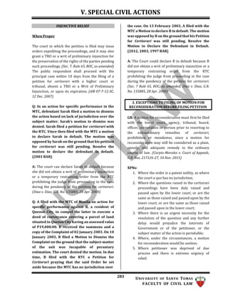 V. SPECIAL CIVIL ACTIONS
283 UNIV ERSITY OF SANTO TOMAS
FACULTY OF CIVIL LAW
3. EXCEPTIONS TO FILING OF MOTION FOR
RECONSIDERATION BEFORE FILING PETITION
INJUNCTIVE RELIEF
When Proper
The court in which the petition is filed may issue
orders expediting the proceedings, and it may also
grant a TRO or a writ of preliminary injunction for
the preservation of the rights of the parties pending
such proceedings. (Sec. 7, Rule 65, ROC, as amended)
The public respondent shall proceed with the
principal case within 10 days from the filing of a
petition for certiorari with a higher court or
tribunal, absent a TRO or a Writ of Preliminary
Injunction, or upon its expiration. (AM 07-7-12-SC,
12 Dec. 2007)
Q: In an action for specific performance in the
MTC, defendant Sarah filed a motion to dismiss
the action based on lack of jurisdiction over the
subject matter. Sarah’s motion to dismiss was
denied. Sarah filed a petition for certiorari with
the RTC. Vince then filed with the MTC a motion
to declare Sarah in default. The motion was
opposed by Sarah on the ground that his petition
for certiorari was still pending. Resolve the
motion to declare the defendant in default.
(2003 BAR)
A: The court can declare Sarah in default because
she did not obtain a writ of preliminary injunction
or a temporary restraining order from the RTC
prohibiting the judge from proceeding in the case
during the pendency of the petition for certiorari.
(Diaz v. Diaz, G.R. No. 135885, 28 Apr. 2000)
Q: A filed with the MTC of Manila an action for
specific performance against B, a resident of
Quezon City, to compel the latter to execute a
deed of conveyance covering a parcel of land
situated in Quezon City having an assessed value
of P19,000.00. B received the summons and a
copy of the Complaint of 02 January 2003. On 10
January 2003, B filed a Motion to Dismiss the
Complaint on the ground that the subject matter
of the suit was incapable of pecuniary
estimation. The court denied the motion. In due
time, B filed with the RTC a Petition for
Certiorari praying that the said Order be set
aside because the MTC has no jurisdiction over
the case. On 13 February 2003, A filed with the
MTC a Motion to declare B in default. The motion
was opposed by B on the ground that his Petition
for Certiorari was still pending. Resolve the
Motion to Declare the Defendant in Default.
(2012, 2003, 1997 BAR)
A: The Court could declare B in default because B
did not obtain a writ of preliminary injunction or a
temporary restraining order from the RTC
prohibiting the judge from proceeding in the case
during the pendency of the petition for certiorari.
(Sec. 7 Rule 65, ROC, as amended; Diaz v. Diaz, G.R.
No. 135885, 28 Apr. 2000)
GR: A motion for reconsideration must first be filed
with the lower court, agency, tribunal, board,
officer, corporation or person prior to resorting to
the extraordinary remedies of certiorari,
prohibition or mandamus, since a motion for
reconsideration may still be considered as a plain,
speedy, and adequate remedy in the ordinary
course of law. (Carpio-Morales v. Court of Appeals,
G.R. Nos. 217126-27, 10 Nov. 2015)
XPNs:
1. Where the order is a patent nullity, as where
the court a quo has no jurisdiction;
2. Where the questions raised in the certiorari
proceedings have been duly raised and
passed upon by the lower court, or are the
same as those raised and passed upon by the
lower court, or are the same as those raised
and passed upon in the lower court;
3. Where there is an urgent necessity for the
resolution of the question and any further
delay would prejudice the interests of
Government or of the petitioner, or the
subject matter of the action is perishable;
4. Where, under the circumstances, a motion
for reconsideration would be useless;
5. Where petitioner was deprived of due
process and there is extreme urgency of
relief;
 