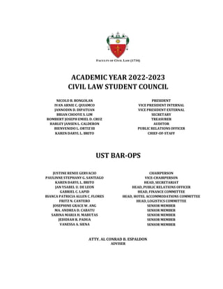 FACULTY OF CIVIL LAW (1734)
ACADEMIC YEAR 2022-2023
CIVIL LAW STUDENT COUNCIL
NICOLO B. BONGOLAN PRESIDENT
IVAN ARNIE C. QUIAMCO VICE PRESIDENT INTERNAL
JANNODIN D. DIPATUAN VICE PRESIDENT EXTERNAL
BRIAN CHOOYE S. LIM SECRETARY
ROMBERT JOSEPH EMIEL D. CRUZ TREASURER
HARLEY JANSEN L. CALDERON AUDITOR
BIENVENIDO L. ORTIZ III PUBLIC RELATIONS OFFICER
KAREN DARYL L. BRITO CHIEF-OF-STAFF
UST BAR-OPS
JUSTINE RENEE GERVACIO CHAIRPERSON
PAULINNE STEPHANY G. SANTIAGO VICE-CHAIRPERSON
KAREN DARYL L. BRITO HEAD, SECRETARIAT
JAN YSABEL U. DE LEON HEAD, PUBLIC RELATIONS OFFICER
GABRIEL C. LAPID HEAD, FINANCE COMMITTEE
BIANCA PATRICIA ALLEN C. FLORES HEAD, HOTEL ACCOMMODATIONS COMMITTEE
FRITZ N. CANTERO HEAD, LOGISTICS COMMITTEE
JOSEPHINE GRACE W. ANG SENIOR MEMBER
MA. ANDREA D. CABATU SENIOR MEMBER
SABINA MARIA H. MABUTAS SENIOR MEMBER
JEDIDIAH R. PADUA SENIOR MEMBER
VANESSA A. SIENA SENIOR MEMBER
ATTY. AL CONRAD B. ESPALDON
ADVISER
 