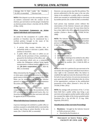 V. SPECIAL CIVIL ACTIONS
285 UNIV ERSITY OF SANTO TOMAS
FACULTY OF CIVIL LAW
damage. (Sec 11, Rule
66, ROC, as amended)
under the Omnibus
Election Code.
NOTE: If the dispute is as to the counting of votes or
on matters connected with the conduct of the
election, quo warranto is not the proper remedy but
an election protest. (Cesar v. Garrido, G.R. No. 30705,
25 Mar. 1929)
When Government Commences an Action
against Individuals and Corporations
An action for the usurpation of a public office,
position or franchise may be commenced by a
verified petition brought in the name of the
Republic of the Philippines against:
1. A person who usurps, intrudes into, or
unlawfully holds or exercises a public office,
position or franchise;
2. A public officer who does or suffers an act
which, by the provision of law, constitutes a
ground for the forfeiture of his office; and
3. An association which acts as a corporation
within the Philippines without being legally
incorporated or without lawful authority so to
act. (de facto corporation) (Sec. 1, Rule 66,
ROC, as amended)
When directed by the President of the Philippines,
or when upon complaint or otherwise he or she has
good reason to believe that any case specified in the
Rules can be established by proof, the Solicitor
general or the public prosecutor must commence
the action. (Sec. 2, Rule 66, ROC, as amended)
NOTE: Actions of quo warranto against
corporations now fall under the jurisdiction of the
RTC acting as Special Commercial Courts. (Sec. 5.2,
Securities Regulations Code) Quo warranto will only
lie against de facto corporations.
When Individual may Commence an Action
A person claiming to be entitled to a public office or
position usurped or unlawfully held or exercised by
another may bring an action therefor in his own
name. (Sec. 5, Rule 66, ROC, as amended)
However, not any person may file the petition. The
person authorized to file the same is the one who
claims to be entitled to a public office or position
which was usurped or unlawfully held or exercised
by another person. (Sec. 6, Rule 66, ROC, as amended)
Such person may maintain action without the
intervention of the Solicitor General and without
need for any leave of court. He must show that he
has a clear right to the office allegedly being held by
another. (Cuevas v. Bacal, G.R. No. 139382, 06 Dec.
2000)
NOTE: The Solicitor General or public prosecutor
may commence the action at the instance of another
person. In this case, leave of court is necessary. (Sec.
3, Rule 66, ROC, as amended)
Who may Commence (S-P-I)
1. Solicitor General;
2. Public Prosecutor; or
3. Individuals claiming to be entitled to the office
or position usurped or unlawfully held or
exercised by another. (Sec. 5, Rule 66, ROC, as
amended)
NOTE: In order for a petition for quo warranto to be
successful, the suing private individual must show a
clear right to the contested office. His failure to
establish this right warrants the dismissal of the suit
for lack of cause of action; it is not even necessary to
pass upon the right of the defendant who, by virtue
of his appointment, continues in the undisturbed
possession of his office. (General v. Urro, G.R. No.
191560, 29 Mar. 2011)
NOTE: By analogy with provisions of Sec. 5, it has
been held that a public utility may bring a quo
warranto action against another public utility which
has usurped the rights of the former granted under
franchise. (Cui v. Cui, 60 Phil. 57, 31 Aug. 1964;
Regalado, 2010 2017)
Classifications of Quo warranto Proceedings
1. Mandatory – brought by the Solicitor General
or Public prosecutor when:
a. Directed by the President; or
 