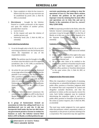 REMEDIAL LAW
286
UNIV ERSITY OF SANTO TOMAS
2023 GOLDEN NOTES
b. Upon complaint or when he has reason to
believe that the cases for quo warranto can
be established by proof. (Sec. 2, Rule 66,
ROC, as amended)
2. Discretionary – brought by the Solicitor
General or a public prosecutor at the request
and upon the relation of another person,
provided there must be:
a. Leave of court;
b. At the request and upon the relation of
another person; and
c. Indemnity bond. (Sec. 3, Rule 66, ROC, as
amended)
Court which has Jurisdiction
warranto questioning and seeking to stop the
operations of Cars Co. The latter filed a motion
to dismiss the petition on the ground of
improper venue by claiming that its main office
and operations are in Cebu City and not in
Manila. Is the contention of Cars Co., correct?
Why? (2001 BAR)
A: NO. As expressly provided in the Rules, when the
Solicitor General commences the action for quo
warranto, it may be brought in a RTC in the City of
Manila, as in this case, in the Court of Appeals or in
the Supreme Court. (Sec. 7, Rule 66, ROC, as
amended)
Contents of a Petition for Quo warranto
1. It can be brought only in the SC, CA, or in RTC
exercising jurisdiction over the territorial area
where the respondent or any of the
respondents resides.
NOTE: The petition may be brought in the SB
in certain cases but when in aid of its appellate
jurisdiction. (Sec. 4, P.D. 1606, as amended by
R.A. No. 8249; Riano, 2019)
2. An action for quo warranto may be dismissed
at any stage when it becomes apparent that the
plaintiff is not entitled to the disputed public
office, position or franchise. Hence, the RTC is
not compelled to still proceed with the trial
when it is already apparent on the face of the
Petition for quo warranto that it is insufficient.
(Feliciano v. Villasin, G.R. No. 174929, 27 June
2008)
3. When the Solicitor General commences the
action, it may be brought in a RTC in the City of
Manila, in the CA, or in the SC. (Sec. 7, Rule 66,
ROC, as amended)
Q: A group of businessmen formed an
association in Cebu City calling itself Cars C. to
distribute/sell cars in said city. It did not
incorporate itself under the law nor did it have
any government permit or license to conduct its
business as such. The Solicitor General filed
before a RTC in Manila a verified petition for quo
1. The petition shall set forth the following:
2. The name of the person who claim to be entitled
thereto;
3. If any, with an averment of his right to the same
and that the respondent is unlawfully in
possession thereof; and
4. All persons who claim to be entitled to the
public office, position or franchise may be made
parties, and their respective rights to such
public office, position or franchise determined,
in the same action. (Sec. 6, Rule 66, ROC, as
amended)
Judgment in Quo Warranto Action
When the respondent is found guilty of usurping,
intruding into, or unlawfully holding or exercising a
public office, position or franchise, judgment shall
be rendered that such respondent be ousted and
altogether excluded therefrom, and that the
petitioner or relator, as the case may be, recover his
costs. Such further judgment may be rendered
determining the respective rights in and to the
public office, position or franchise of the parties to
the action as justice requires. (Sec. 9, Rule 66, ROC,
as amended)
The court may render judgment for costs against
either the petitioner, relator, respondent, relator, or
respondent, or the person or persons claiming to be
a corporation. The corporation may also apportion
 