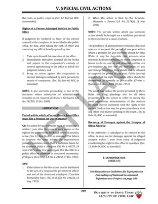 V. SPECIAL CIVIL ACTIONS
287 UNIV ERSITY OF SANTO TOMAS
FACULTY OF CIVIL LAW
the costs, as justice requires. (Sec. 12, Rule 66, ROC,
as amended)
Rights of a Person Adjudged Entitled to Public
Office
If judgment be rendered in favor of the person
averred in the complaint to be entitled to the public
office, he may, after taking the oath of office and
executing any official bond required by law:
1. Take upon himself the execution of the office;
2. Immediately thereafter demand all the books
and papers in the respondent’s custody or
control appertaining to the office to which the
judgment relates; and
3. Bring an action against the respondent to
recover damages sustained by such persons by
reason of usurpation. (Sec. 10, Rule 66, ROC, as
amended)
NOTE: A quo warranto proceeding is one of the
instances where exhaustion of administrative
remedies is not required. (Celestial v. Cachopero, G.R.
No. 142595, 15 Oct. 2003)
LIMITATIONS
Period within which a Person Ousted from Office
must File a Petition for Quo Warranto
GR: An action for quo warranto must be commenced
within 1 year after the cause of such ouster, or the
right of the petitioner to hold such office or position,
arose. (Sec. 11, Rule 66, ROC, as amended) The failure
to institute the same within the reglementary
period constitutes more than a sufficient basis for
its dismissal (Alejo v. Marquez, G.R. No. L-40575, 28
Sept. 1987), since it is not proper that the title to a
public office be subjected to continued uncertainty.
(Villegas v. De la Cruz, G.R. No. L-23752, 31 Dec. 1965)
XPN:
1. If the failure to file the action can be attributed
to the acts of a responsible government officer
and not of the dismissed employee. (Conchita
Romualdez-Yap v. CSC, et al., G.R. No. 104226, 12
Aug. 1993)
2. When the action is filed by the Republic.
(Republic v. Sereno, G.R. No. 237428, 11 May
2018)
NOTE: The periods within which quo warranto
action should be brought are a condition precedent
to the existence of a cause of action.
The pendency of administrative remedies does not
operate to suspend the period of one year within
which a petition for quo warranto should be filed.
While it may be desirable that administrative
remedies be first resorted to, no one is compelled or
bound to do so, and as said remedies neither are
pre-requisite to nor bar the institution of quo
warranto proceedings, they should not be allowed
to suspend the period of one year. Public interest
requires that the right to a public office should be
determined as speedily as practicable. (Torres v.
Quintos, G.R. No. L-3304, 05 Apr. 1951)
The court may reduce the period provided by these
Rules for filing pleadings and for all other
proceedings in the action in order to secure the
most expeditious determination of the matters
involved therein consistent with the rights of the
parties. Such action may be given precedence over
any other civil matter pending in the court. (Sec. 8,
Rule 66, ROC, as amended)
Recovery of Damages against the Usurper of
Office Allowed
If the petitioner is adjudged to be entitled to the
office, he may sue for damages against the alleged
usurper within 1 year from entry of judgment
establishing his right to the office in question. (Sec.
11, Rule 66, ROC, as amended)
F. EXPROPRIATION
(RULE 67)
See discussion on Guidelines for Expropriation
Proceedings of National Government
Infrastructure Projects on page 300
 