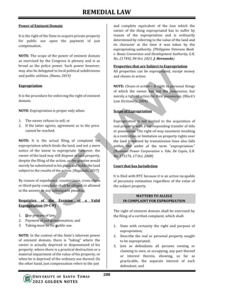 REMEDIAL LAW
288
UNIV ERSITY OF SANTO TOMAS
2023 GOLDEN NOTES
MATTERS TO ALLEGE
IN COMPLAINT FOR EXPROPRIATION
Power of Eminent Domain
It is the right of the State to acquire private property
for public use upon the payment of just
compensation.
NOTE: The scope of the power of eminent domain
as exercised by the Congress is plenary and is as
broad as the police power. Such power however,
may also be delegated to local political subdivisions
and public utilities. (Riano, 2019)
Expropriation
It is the procedure for enforcing the right of eminent
domain.
NOTE: Expropriation is proper only when:
1. The owner refuses to sell; or
2. If the latter agrees, agreement as to the price
cannot be reached.
NOTE: It is the actual filing of complaint for
expropriation which binds the land, and not a mere
notice of the intent to expropriate. However, the
owner of the land may still dispose of said property,
despite the filing of the action, as the grantee would
merely be substituted in his place and holds the land
subject to the results of the action. (Regalado, 2017)
By reason of expediency, counterclaim, cross-claim
or third-party complaint shall be alleged or allowed
in the answer or any subsequent pleading.
Requisites of the Exercise of a Valid
Expropriation (D-C-P)
1. Due process of law;
2. Payment of just compensation; and
3. Taking must be for public use.
NOTE: In the context of the State's inherent power
of eminent domain, there is "taking" where the
owner is actually deprived or dispossessed of his
property; where there is a practical destruction or a
material impairment of the value of his property; or
when he is deprived of the ordinary use thereof. On
the other hand, just compensation refers to the just
and complete equivalent of the loss which the
owner of the thing expropriated has to suffer by
reason of the expropriation and is ordinarily
determined by referring to the value of the land and
its character at the time it was taken by the
expropriating authority. (Philippine Veterans Bank
v. Bases Conversion and Development Authority, G.R.
No. 217492, 04 Oct. 2021, J. Hernando)
Properties that are Subject to Expropriation
All properties can be expropriated, except money
and choses in action.
NOTE: Choses in action – A right to personal things
of which the owner has not the possession, but
merely a right of action for their possession. (Black’s
Law Dictionary, 2004)
Scope of Expropriation
Expropriation is not limited to the acquisition of
real property with a corresponding transfer of title
or possession. The right-of-way easement resulting
in a restriction or limitation on property rights over
the land traversed by transmission lines also falls
within the ambit of the term “expropriation.”
(National Power Corporation v. Vda. De Capin, G.R.
No. 175176, 17 Oct. 2008)
Court that has Jurisdiction
It is filed with RTC because it is an action incapable
of pecuniary estimation regardless of the value of
the subject property.
The right of eminent domain shall be exercised by
the filing of a verified complaint, which shall:
1. State with certainty the right and purpose of
expropriation;
2. Describe the real or personal property sought
to be expropriated;
3. Join as defendants all persons owning or
claiming to own, or occupying, any part thereof
or interest therein, showing, so far as
practicable, the separate interest of each
defendant; and
 