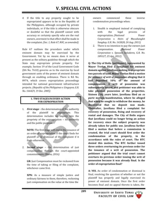 V. SPECIAL CIVIL ACTIONS
289 UNIV ERSITY OF SANTO TOMAS
FACULTY OF CIVIL LAW
4. If the title to any property sought to be
expropriated appears to be in the Republic of
the Philippines, although occupied by private
individuals, or if the title is otherwise obscure
or doubtful so that the plaintiff cannot with
accuracy or certainty specify who are the real
owners, averment to that effect shall be made in
the complaint. (Sec. 1, Rule 67, ROC, as amended)
Rule 67 outlines the procedure under which
eminent domain may be exercised by the
Government. Yet by no means does it serve at
present as the solitary guideline through which the
State may expropriate private property. For
example, Section 19 of the Local Government Code
(RA No. 7610) governs as to the exercise by local
government units of the power of eminent domain
through an enabling ordinance. There is RA No.
8974, which covers expropriation proceedings
intended for national government infrastructure
projects. (Republic of the Philippines v. Gingoyon, G.R.
No. 166429, 19 Dec. 2005)
1. First stage – the determination of the authority
of the plaintiff to expropriate. This
determination includes an inquiry into the
propriety of the expropriation – its necessity
and the public purpose.
NOTE: The first stage will end in the issuance of
an order of expropriation if the court finds for
plaintiff or in dismissal of the complaint if it
finds otherwise.
2. Second stage – the determination of just
compensation through the court-appointed
commissioners. (Riano, 2016)
GR: Just Compensation must be reckoned from
the time of taking or filing of the complaint,
whichever came first.
XPN: As a measure of simple justice and
ordinary fairness to them, therefore, reckoning
just compensation on the value at the time the
owners commenced these inverse
condemnation proceedings when:
1. Stealth is employed instead of complying
with the legal process of
expropriation. (National Power
Corporation v. Heirs of Macabangkit
Sangkay, G.R. No. 165828, 24 Aug. 2011)
2. There is no intention to pay the owners just
compensation. (National Power
Corporation v. Spouses Saludares, G.R. No.
189127, 25 Apr. 2012)
Q: The City of Iloilo (petitioner) represented by
Mayor Treñas filed a complaint for eminent
domain against Javellana seeking to expropriate
two parcels of land. Mayor Treñas filed a motion
for issuance of writ of possession alleging that it
had deposited 10% of the amount of
compensation. A writ of possession was
subsequently issued, and petitioner was able to
take physical possession of the properties.
Sixteen (16) years later, Javellana filed an ex
parte motion/manifestation, where he alleged
that when he sought to withdraw the money, he
discovered that no deposit was made.
Thereafter, Javellana filed a complaint for
recovery of possession, fixing and recovery of
rental and damages. The City of Iloilo argues
that Javellana could no longer bring an action
for recovery since the subject property was
already taken for public use. Javallena further
filed a motion that before a commission is
created, the trial court should first order the
condemnation of the property, in the
accordance with the rules of court. The RTC
denied this motion. The RTC further issued
three orders overturning its previous order for
the issuance of a writ of possession. The
petitioner argued that the trial court cannot
overturn its previous order issuing the writ of
possession because it was already final. Is the
order of expropriation final?
A: YES. An order of condemnation or dismissal is
final, resolving the question of whether or not the
plaintiff has properly and legally exercised its
power of eminent domain. Once the first order
becomes final and no appeal thereto is taken, the
1. TWO STAGES IN EVERY ACTION
FOR EXPROPRIATION
 