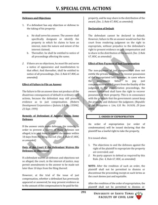 V. SPECIAL CIVIL ACTIONS
291 UNIV ERSITY OF SANTO TOMAS
FACULTY OF CIVIL LAW
2. ORDER OF EXPROPRIATION
Defenses and Objections
1. If a defendant has any objection or defense to
the taking of his property:
a. He shall serve his answer. The answer shall
specifically designate or identify the
property in which he claims to have an
interest, state the nature and extent of the
interest claimed;
b. Thereafter, he shall be entitled to notice of
all proceedings affecting the same;
2. If there are no objections, he must file and serve
a notice of appearance and manifestation to
that effect. And thereafter, shall be entitled to
notice of all proceedings. (Sec. 3, Rule 67, ROC, as
amended)
Effect of Failure to File an Answer
The failure to file an answer does not produce all the
disastrous consequences of default in ordinary civil
actions, because the defendant may still present
evidence as to just compensation. (Robern
Development Corporation v. Quitain, G.R. No. 135042,
23 Sept. 1999)
Remedy of Defendant if Answer Omits Some
Defenses
If the answer omits some defenses, the remedy, in
order to prevent a waiver of those defenses not
alleged, is to seek leave to amend the answer within
10 days from the filing thereof. (Sec. 3, Rule 67, ROC,
as amended)
Duty of the Court if the Defendant Waives His
Defenses or Objections
If a defendant waives all defenses and objections not
so alleged, the court, in the interest of justice, may
permit amendments to the answer to be made not
later than 10 days from the filing thereof.
However, at the trial of the issue of just
compensation, whether a defendant has previously
appeared or answered, he may present evidence as
to the amount of the compensation to be paid for his
property, and he may share in the distribution of the
award. (Sec. 3, Rule 67, ROC, as amended)
Declaration of Default
The defendant cannot be declared in default.
However, failure to file an answer would not bar the
court from rendering judgment on the right to
expropriate, without prejudice to the defendant’s
right to present evidence on just compensation and
to share in the distribution of the award. (Sec. 3, Rule
67, ROC, as amended)
Effect of Non-Payment of Just Compensation
The non-payment of just compensation does not
entitle the private landowner to recover possession
of the expropriated lots, however, in cases where
the government failed to pay just
compensation within 5 years from the finality of the
judgment in the expropriation proceedings, the
owners concerned shall have the right to recover
possession of their property. This is in consonance
with the principle that the government cannot keep
the property and dishonor the judgment. (Republic
of the Philippines v. Lim, G.R. No. 161656, 29 June
2005)
An order of expropriation (or order of
condemnation) will be issued declaring that the
plaintiff has a lawful right to take the property.
It is issued when:
1. The objections to and the defenses against the
right of the plaintiff to expropriate the property
are overruled; and
2. No party appears to defend as required by this
Rule. (Sec. 4, Rule 67, ROC, as amended)
NOTE: After the rendition of such an order, the
plaintiff shall not be permitted to dismiss or
discontinue the proceeding except on such terms as
the court deems just and equitable.
After the rendition of the order of expropriation, the
plaintiff shall not be permitted to dismiss or
 