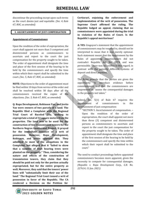 REMEDIAL LAW
292
UNIV ERSITY OF SANTO TOMAS
2023 GOLDEN NOTES
discontinue the proceeding except upon such terms
as the court deems just and equitable. (Sec. 4, Rule
67, ROC, as amended)
Appointment of Commissioner
Upon the rendition of the order of expropriation, the
court shall appoint not more than 3 competent and
disinterested persons as commissioners to
ascertain and report to the court the just
compensation for the property sought to be taken.
The order of appointment shall designate the time
and place of the first session of the hearing to be
held by the commissioners and specify the time
within which their report shall be submitted to the
court. (Sec. 5, Rule 67, ROC, as amended)
NOTE: Objections to the order of appointment must
be filed within 10 days from service of the order and
shall be resolved within 30 days after all the
commissioners received the copies of the
objections. (Sec. 5, Rule 67, ROC, as amended)
Q: Ropa Development, Robinson Yao, and Jovito
Yao were owners of two parcels of a land. The
Republic filed a Complaint with the Regional
Trial Court of Bacolod City, seeking to
expropriate a total of 32 square meters from the
properties. The land was to be used for the
construction of two transmission towers for the
Northern Negros Geothermal Project. It prayed
for the immediate issuance of a writ of
possession. However, Ropa Development,
Robinson, and Jovito opposed this. They
admitted to most of the allegations in the
Complaint, but alleged that it "failed to show
that a number of fruit bearing trees were
planted on the property." Thus, considering the
nature and effects of the construction of
transmission towers, they claim that they
should be paid not only for the portion actually
expropriated, but for the entire property as
well. Moreover, they said that the towers' power
lines will "substantially limit their use of the
land." The Regional Trial Court issued a writ of
possession in favor of the Republic. The CA
rendered a Decision on the Petition for
Certiorari, enjoining the enforcement and
implementation of the writ of possession. The
Supreme Court affirmed the ruling. The
Republic lodged an appeal, claiming that no
commissioners were appointed during the trial
in violation of the Rules of Court. Is the
Republic’s appeal meritorious?
A: YES. Gingoyon’s statement that the appointment
of commissioners may be resorted to, should not be
interpreted to mean that it was merely optional.
Such statement meant that the requirement by the
Rules of appointing commissioners did not
contradict Republic Act No. 8974 and was
permissible. There was no conflict in this regard, in
contrast with the patently different systems of
deposit and direct payment.
The Rules provide that the parties are given the
opportunity to introduce evidence before
commissioners, and that the commissioners are
empowered to “assess the consequential damages
to the property not taken.”
Indeed, Sec. 5(1) of Rule 67 requires the
appointment of commissioners in the
ascertainment of just compensation:
“SECTION 5. Ascertainment of compensation. –
Upon the rendition of the order of
expropriation, the court shall appoint not more
than three (3) competent and disinterested
persons as commissioners to ascertain and
report to the court the just compensation for
the property sought to be taken. The order of
appointment shall designate the time and place
of the first session of the hearing to be held by
the commissioners and specify the time within
which their report shall be submitted to the
court.”
The need to conduct proceedings before appointed
commissioners becomes more apparent, given the
necessity to compute for consequential damages.
(Republic v. Ropa Development Corp., G.R. No.
227614, 11 Jan. 2021)
3. ASCERTAINMENT OF JUST COMPENSATION
 