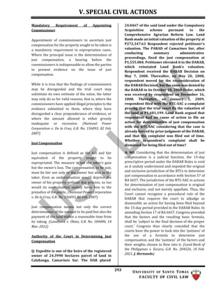 V. SPECIAL CIVIL ACTIONS
293 UNIV ERSITY OF SANTO TOMAS
FACULTY OF CIVIL LAW
Mandatory Requirement of Appointing
Commissioner
Appointment of commissioners to ascertain just
compensation for the property sought to be taken is
a mandatory requirement in expropriation cases.
Where the principal issue is the determination of
just compensation, a hearing before the
commissioners is indispensable to allow the parties
to present evidence on the issue of just
compensation.
While it is true that the findings of commissioners
may be disregarded and the trial court may
substitute its own estimate of the value, the latter
may only do so for valid reasons, that is, where the
commissioners have applied illegal principles to the
evidence submitted to them, where they have
disregarded a clear preponderance of evidence, or
where the amount allowed is either grossly
inadequate or excessive. (National Power
Corporation v. De la Cruz, G.R. No. 156093, 02 Feb.
2007)
Just Compensation
Just compensation is defined as the full and fair
equivalent of the property sought to be
expropriated. The measure is not the taker’s gain
but the owner’s loss. The compensation, to be just,
must be fair not only to the owner but also to the
taker. Even as undervaluation would deprive the
owner of his property without due process, so too
would its overvaluation unduly favor him to the
prejudice of the public. (National Power Corporation
v. De la Cruz, G.R. No. 156093, 02 Feb. 2007)
Just compensation means not only the correct
determination of the amount to be paid but also the
payment of the land within a reasonable time from
its taking. (Landbank v. Obias, G.R. No. 184406, 14
Mar. 2012)
Authority of the Court in Determining Just
Compensation
Q: Expedite is one of the heirs of the registered
owner of 24.3990 hectares parcel of land in
Calabanga, Camarines Sur. The DAR placed
24.0467 of the said land under the Compulsory
Acquisition scheme pursuant to the
Comprehensive Agrarian Reform Law. Land
Bank made an initial valuation of the property at
P272,347.63 Respondent rejected petitioner's
valuation. The PARAD of Camarines Sur, after
conducting summary administrative
proceedings, fixed the just compensation at
P1,555.084. Petitioner elevated it to the DARAB,
which reinstated Land Bank’s valuation.
Respondent received the DARAB Decision on
May 7, 2008. Thereafter, on May 20, 2008,
respondent moved for the reconsideration of
the DARAB Decision, but the same was denied by
the DARAB in its October 18, 2008 Order, which
was received by respondent on December 16,
2008. Thereafter, on January 5, 2009,
respondent filed with the RTC-SAC a complaint
praying that the trial court fix the valuation of
the land at P1,681,199. Land Bank argued that
respondent had no cause of action to file an
action for determination of just compensation
with the RTC-SAC considering that the case is
already barred by prior judgment of the DARAB,
and that the complaint was filed out of time.
Whether respondent’s complaint shall be
dismissed for being filed out of time?
A: NO. Considering that the determination of just
compensation is a judicial function, the 15-day
prescriptive period under the DARAB Rules is void
as it unduly undermined and impeded the original
and exclusive jurisdiction of the RTCs to determine
just compensation in accordance with Section 57 of
RA 6657. The jurisdiction of the RTC-SAC in actions
for determination of just compensation is original
and exclusive, and not merely appellate. Thus, the
Court cannot recognize a procedural rule of the
DARAB that requires the court to adjudge as
dismissible an action for having been filed beyond
the 15-day period provided in the DARAB Rules. In
amending Section 17 of RA 6657, Congress provided
that the factors and the resulting basic formula,
shall be 'subject to the final decision of the proper
court.' Congress thus clearly conceded that the
courts have the power to look into the 'justness' of
the use of a formula to determine just
compensation, and the 'justness' of the factors and
their weights chosen to flow into it. (Land Bank of
the Philippines v. Escaro, G.R. No. 204526, 10 Feb.
2021, J. Hernando)
 