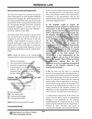 REMEDIAL LAW
294
UNIV ERSITY OF SANTO TOMAS
2023 GOLDEN NOTES
How Court Determines Just Compensation
The trial court should first ascertain the market
value of the property, to which should be added the
consequential damages after deducting therefrom
the consequential benefits which may arise from the
expropriation. If the consequential benefits exceed
the consequential damages, these items should be
disregarded altogether as the basic value of the
property should be paid in every case. (Republic v.
CA, G.R. No. 160379, 14 Aug. 2009)
The market value of the property is the price that
may be agreed upon by parties willing but not
compelled to enter into the contract of sale. Not
unlikely, a buyer desperate to acquire a piece of
property would agree to pay more, and a seller in
urgent need of funds would agree to accept less,
than what it is actually worth. (Republic v. Heirs of
Sps. Bautista and Malabanan, G.R. No. 181218, 28 Jan.
2013)
NOTE: Among the factors to be considered in
arriving at the fair market value of the property are:
1. The cost of acquisition;
2. The current value of like properties;
3. Its actual or potential uses; and
4. In the particular case of lands, their size, shape,
location, and the tax declarations thereon.
(National Power Corporation v. Sps. De la Cruz,
G.R. No. 156093, 02 Feb. 2007)
Formula for the Determination of Just
Compensation
JC = FMV + CD – CB
If CB is more than CD, then
JC = FMV
JC – Just compensation
FMV – Fair market value
CD – Consequential damages
CB – Consequential benefits
NOTE: Sentimental value is NOT included.
Consequential Benefit
It refers to actual benefits derived by the owner on
the remaining portion of his land which are the
direct and proximate results of the improvements
consequent to the expropriation, and not the
general benefits which he receives in common with
community. (Regalado, 2017)
Q: The Republic sought to acquire the
respondents’ private property in relation to the
construction of the North Luzon Expressway
(NLEX) - Harbor Link Project (Segment 9) from
NLEX to MacArthur Highway, Valenzuela City.
The Republic offered to purchase the subject
property for an amount based on its Zonal Value
i.e., P2,100.00 per square meter or P457,800.00.
The offer was rejected by the respondents.
Hence, the Republic filed an action for
expropriation. The RTC found that "based on the
evidence on records, specifically the current
zonal valuation issued by the BIR, it is clearly
established that the amount of P 2,100.00 per
square meter or the total amount of P
457,800.00 is a just compensation for the
subject property with an area of 218 square
meters. The Republic filed a Motion for Partial
Reconsideration arguing that the RTC
committed an error in imposing consequential
damages. Is the Republic required to pay
consequential damages?
A: NO. The sheer fact that there is a remaining
portion of real property after the expropriation is
not enough, by and of itself, to be basis for the award
of consequential damages. To be sure, it must still be
proven by sufficient evidence that the remaining
portion suffers from an impairment or decrease in
value. As borne out by a perusal of the subject TCT,
total area of the subject property is 380 sq. m. As
readily admitted by the Republic, however, the
affected area of the expropriation undertaken was
only “218 sq. m.” out of the total area of 380 sq. m.
A careful review of the records of the instant case
reveals that the RTC's award of consequential
damages is not supported by any evidence
establishing that the remaining 162 sq. m. of the
subject property suffered from any impairment or
decrease in value. Therefore, the award of
consequential damages must be deleted. (Republic
 