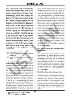 REMEDIAL LAW
296
UNIV ERSITY OF SANTO TOMAS
2023 GOLDEN NOTES
Juana Galvan (Juana), Estela Corpuz Fernandez
(Estela) and Germana Suarez, who are co-
owners of the subject property located in
Dagupan City. The parties were ordered to file
their respective pre-trial briefs. However, only
petitioner RP filed a pre-trial brief on 18 Jan.
1989. Also, on 02 Feb. 1989, petitioner RP filed
an Amended Complaint alleging that the
Dagupan City National High School (the school)
has been in continuous possession of the subject
property since 1947 and that the market value
of the said properties during that time was 50
centavos per sqm. The RTC rendered its
Decision fixing the just compensation in the
amount of P15,000 per sqm which was the
current fair market value as of 02 Feb. 1989, that
is, the date of the filing of the Amended
Complaint. The CA agreed with the RTC that the
just compensation shall be determined based on
the value of the property on 02 Feb. 1989, which
is the date of the filing of the Amended
Complaint and not on the date of taking in 1947
which had not been proven. Which is the
reckoning date of the computation of just
compensation:
(a) date of taking in 1947;
(b) date of the filing of the original Complaint
in 1980; or
(c) date of filing of the Amended Complaint in
1989?
A: (b) DATE OF THE FILING OF THE ORIGINAL
COMPLAINT IN 1980. As correctly observed by the
CA, other than the testimonial evidence of Perla, no
other evidence was presented by the petitioner RP
to establish that the taking of the subject property
was in 1947. On the other hand, the evidence of the
respondents, that is, the tax declaration, clearly
shows that until the year 1990, they religiously paid
the real property tax of the subject property which
means that they were not dispossessed of the use
thereof. Thus, there is no error in the appreciation
of facts by the CA. As between the filing of the
original Complaint and Amended Complaint, we
rule that the computation of just compensation
should be reckoned from the time of the filing of the
original Complaint, that is, on 05 Sept. 1980.
Evidently, there was no actual taking in this case
prior to the filing of the Complaint, thus, the time of
taking should be reckoned from the filing of the
Complaint. Hence, the value of the property at the
time of filing of the original Complaint on 05 Sept.
1980, and not the filing of the Amended Complaint
in 1989, should be considered in determining the
just compensation due to the respondents. Since the
expropriation proceedings in this case was initiated
by petitioner RP on 05 Sept. 1980, property values
on such month and year should be the basis for the
proper determination of just compensation. With
the aforementioned principles in mind, the case
should be remanded to the lower court for the
proper determination of just compensation, that is,
the full and fair equivalent of the property taken
from its owner by the expropriator which simply
means the property's fair market value at the time
of the filing of the complaint, or "that sum of money
which a person desirous but not compelled to buy,
and an owner willing but not compelled to sell,
would agree on as a price to be given and received
therefor." (Republic v. Castillo, G.R. No. 190453, 20
Feb. 2020, J. Hernando)
Mere Deposit to the Bank does NOT Satisfy Just
Compensation
It is settled that the requirement of just
compensation is not satisfied by the mere deposit
with any accessible bank of the provisional
compensation determined, and its subsequent
release to the landowner after compliance with the
legal requirements set forth by RA 6657. What is
material is the fact that the landowner remains
unpaid notwithstanding the taking of the property.
(Philippine Veterans Bank v. Bases Conversion and
Development Authority, G.R. No. 217492, 04 Oct.
2021, J. Hernando)
Effect of Non-Payment of Just Compensation
Non-payment of just compensation does not entitle
the private landowner to recover possession of the
expropriated lots. However, in case where the
government failed to pay just compensation within
5 years from the finality of judgment in the
expropriation proceedings, the owners concerned
shall have the right to recover possession of their
property. (Republic v. Lim, G.R. No. 161656, 29 June
2005)
 