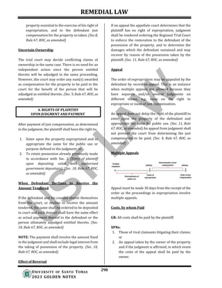 REMEDIAL LAW
298
UNIV ERSITY OF SANTO TOMAS
2023 GOLDEN NOTES
property essential to the exercise of his right of
expropriation, and to the defendant just
compensation for the property so taken. (Sec.8,
Rule 67, ROC, as amended)
Uncertain Ownership
The trial court may decide conflicting claims of
ownership in the same case. There is no need for an
independent action since the person entitled
thereto will be adjudged in the same proceeding.
However, the court may order any sum(s) awarded
as compensation for the property to be paid to the
court for the benefit of the person that will be
adjudged as entitled thereto. (Sec. 9, Rule 67, ROC, as
amended)
After payment of just compensation, as determined
in the judgment, the plaintiff shall have the right to:
1. Enter upon the property expropriated and to
appropriate the same for the public use or
purpose defined in the judgment; or
2. To retain possession already previously made
in accordance with Sec. 2 (Entry of plaintiff
upon depositing value with authorized
government depositary). (Sec. 10, Rule 67, ROC,
as amended)
When Defendant Declines to Receive the
Amount Tendered
If the defendant and his counsel absent themselves
from the court, or decline to receive the amount
tendered, the same shall be ordered to be deposited
in court and such deposit shall have the same effect
as actual payment thereof to the defendant or the
person ultimately adjudged entitled thereto. (Sec.
10, Rule 67, ROC, as amended)
NOTE: The payment shall involve the amount fixed
in the judgment and shall include legal interest from
the taking of possession of the property. (Sec. 10,
Rule 67, ROC, as amended)
Effect of Reversal
If on appeal the appellate court determines that the
plaintiff has no right of expropriation, judgment
shall be rendered ordering the Regional Trial Court
to enforce the restoration to the defendant of the
possession of the property, and to determine the
damages which the defendant sustained and may
recover by reason of the possession taken by the
plaintiff. (Sec. 11, Rule 67, ROC, as amended)
Appeal
The order of expropriation may be appealed by the
defendant by record on appeal. This is an instance
when multiple appeals are allowed because they
have separate and/or several judgments on
different issues, e.g., issue on the right to
expropriate or issue of just compensation.
An appeal does not delay the right of the plaintiff to
enter upon the property of the defendant and
appropriate the same for public use. (Sec. 11, Rule
67, ROC, as amended) An appeal from judgment shall
not prevent the court from determining the just
compensation to be paid. (Sec. 4, Rule 67, ROC, as
amended)
Multiple Appeals
Appeal must be made 30 days from the receipt of the
order as the proceedings in expropriation involve
multiple appeals.
Costs, by whom Paid
GR: All costs shall be paid by the plaintiff.
XPNs:
1. Those of rival claimants litigating their claims;
or
2. An appeal taken by the owner of the property
and if the judgment is affirmed, in which event
the costs of the appeal shall be paid by the
owner.
4. RIGHTS OF PLAINTIFF
UPON JUDGMENT AND PAYMENT
 